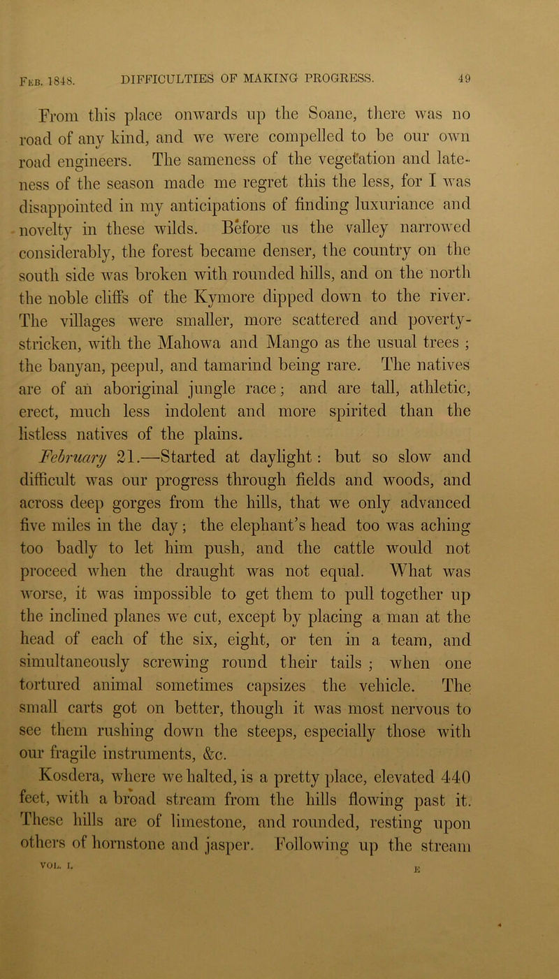 From this place onwards up the Soane, tliere was no road of any kind, and we were compelled to be our own road engineers. The sameness of the vegetation and late- ness of the season made me regret this the less, for I was disappointed in my anticipations of finding luxuriance and novelty in these wilds. Before us the valley narrowed considerably, the forest became denser, the country on the south side was broken with rounded hills, and on the north the noble cliffs of the Kymore dipped down to the river. The villages were smaller, more scattered and poverty- stricken, with the Mahowa and Mango as the usual trees ; the banyan, peepul, and tamarind being rare. The natives are of ail aboriginal jungle race; and are tall, athletic, erect, much less indolent and more spirited than the listless natives of the plains. February 21.—Started at daylight: but so slow and difficult was our progress through fields and woods, and across deep gorges from the hills, that we only advanced five miles in the day; the elephant’s head too was aching too badly to let him push, and the cattle would not proceed when the draught was not equal. What was worse, it was impossible to get them to pull together up the inclined planes we cut, except by placing a man at the head of each of the six, eight, or ten in a team, and simultaneously screwing round their tails ; when one tortured animal sometimes capsizes the vehicle. The small carts got on better, though it was most nervous to see them rushing down the steeps, especially those with our fragile instruments, &c. Kosdera, where we halted, is a pretty place, elevated 440 feet, with a broad stream from the hills flowing past it. These hills are of limestone, and rounded, resting upon others of hornstone and jasper. Following up the stream VOL. I. Ji