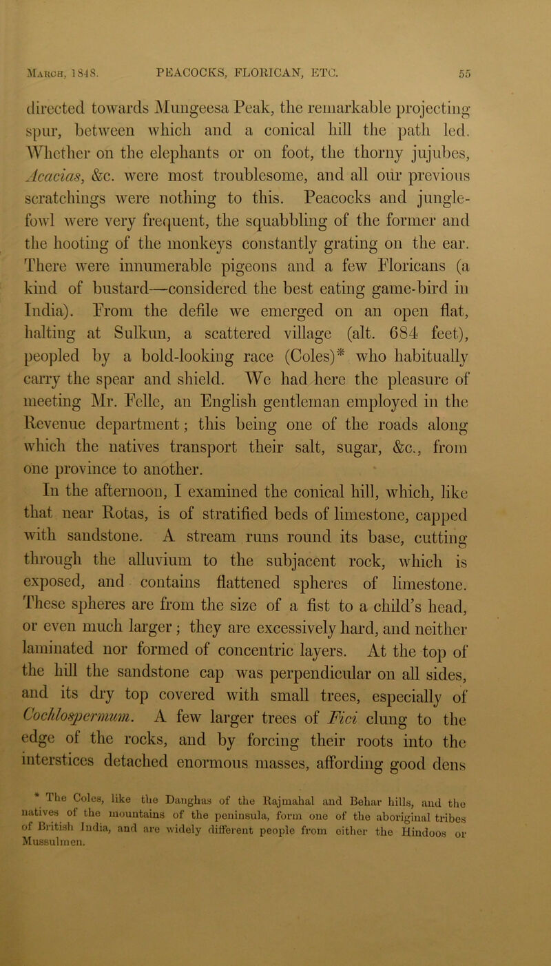 directed towards Mimgeesa Peak, the remarkable projecting spur, between which and a conical hill the path led. AVhether on the elephants or on foot, the thorny jujubes. Acacias, &c. were most troublesome, and all our previous scratchings were nothing to this. Peacocks and jungle- fowl were very frequent, the squabbling of the former and the hooting of the monkeys constantly grating on the ear. There were innumerable pigeons and a few Floricans (a kind of bustard—considered the best eating game-bird in India). Prom the defile we emerged on an open flat, halting at Sulkun, a scattered village (alt. 684 feet), peopled by a bold-looking race (Coles)^ who habitually carry the spear and shield. We had here the pleasure of meeting Mr. Pelle, an English gentleman employed in the Revenue department; this being one of the roads along which the natives transport their salt, sugar, &c., from one province to another. In the afternoon, I examined the conical hill, which, like that near Rotas, is of stratified beds of limestone, capped with sandstone. A stream runs round its base, cutting through the alluvium to the subjacent rock, which is exposed, and contains flattened spheres of limestone. These spheres are from the size of a fist to a chikPs head, or even much larger; they are excessively hard, and neither laminated nor formed of concentric layers. At the top of the hill the sandstone cap was perpendicular on all sides, and its dry top covered with small trees, especially of Cochlospermum. A few larger trees of Fid clung to the edge of the rocks, and by forcing their roots into the interstices detaehed enormous masses, affording good dens * Ihe Colea, like the Danghas of the Rajmahal and Beliar hills, and the natives of the mountains of the peninsula, form one of the aboriginal tribes of British India, and ai’e widely different people from cither the Hindoos or Mussulinen.