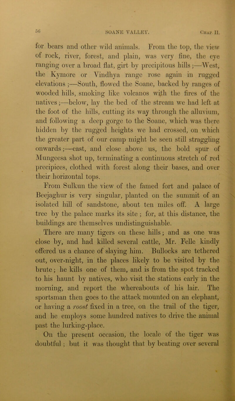6t) for bears and other wild aiiiinals. From the top, the view of rock, river, forest, and plain, Avas very fine, the eye ranging over a broad flat, girt by preci})itoiis hills;—West, the Kymore or Vindhya range rose again in rugged elevations ;—South, flowed the Soane, backed by ranges of wooded hills, smoking like volcanos wi,th the fires of the natives;—beloAV, lay the bed of the stream Ave had left at the foot of the hills, cutting its Avay through the alluvium, and folloAving a deep gorge to the Soane, Avhich Avas there hidden by the rugged heights Ave had crossed, on Avhich the greater part of our camp might be seen still straggling oiiAvards;—east, and close above us, the bold spur of Mungeesa shot up, terminating a continuous stretch of red precipices, clothed Avith forest along their bases, and over their horizontal tops. From Sulkun the AueAv of the famed fort and palace of Beejaghur is very singular, planted on the summit of an isolated hill of sandstone, about ten miles off. A large tree by the palace marks its site ; for, at this distance, the bnildings are themselves undistinguishable. There are many tigers on these hills; and as one was close by, and had killed several cattle, Mr. Felle kindly oflPered us a chance of slaying him. Bullocks are tethered out, over-night, in the places likely to be visited by the brute; he kills one of them, and is from the spot tracked to his haunt by natives, Avho visit the stations early in the morning, and report the AAdiereabouts of his lau*. The sportsman then goes to the attack mounted on an elephant, or having a roost fixed in a tree, on the trail of the tiger, and he employs some hundred natives to drive the animal l>ast the lurking-place. On the present occasion, the locale of the tiger Avas doubtful ; but it was thought that by beating over several