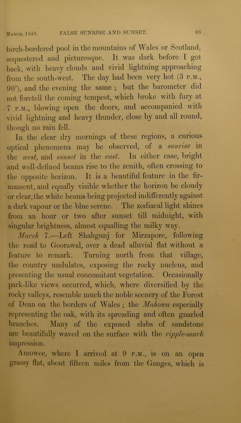 bircli-bordered pool in the mountains of Wales or Scotland, sequestered and picturesque. It was dark before I got back, with heavy clouds and vivid lightning approaching from the south-west. The day had been very hot (3 p.m., 90°), and the evening the same ; but the barometer did not foretell the coming tempest, which broke with fury at 7 P.M., blowing open the doors, and accompanied with vivid lightning and heavy thunder, close by and all round, though no rain fell. ^ PI** In the clear dry mornings of these regions, a curious optical phenomena may be observed, of a sunrise in the loest, and sunset in the east. In either case, bright and well-defined beams rise to the zenith, often crossing to the opposite horizon. It is a beautiful feature in the fir- mament, and equally visible whether the horizon be cloudy or clear, the white beams being projected indifferently against a dark vapour or the blue serene. The zodiacal light shines from an hour or two after sunset till midnight, with singular brightness, almost equalling the milky way. March 7.—Left Shahgunj for Mirzapore, following tlie roa'd to Goorawal, over a dead alluvial flat without a feature to remark. Turning north from that village, the country undulates, exposing the rocky nucleus, and presenting the usual concomitant vegetation. Occasionally park-like views occurred, which, where diversified by the rocky valleys, resemble much the noble scenery of the Lorest of Dean on the borders of Wales ; the Mahowa especially representing the oak, with its spreading and often gnarled branches. Many of the exposed slabs of sandstone are beautifully waved on the surface with the ripple-mark impression. Amowee, where I arrived at 9 p.m., is on an open grassy flat, about fifteen miles from the Ganges, which is