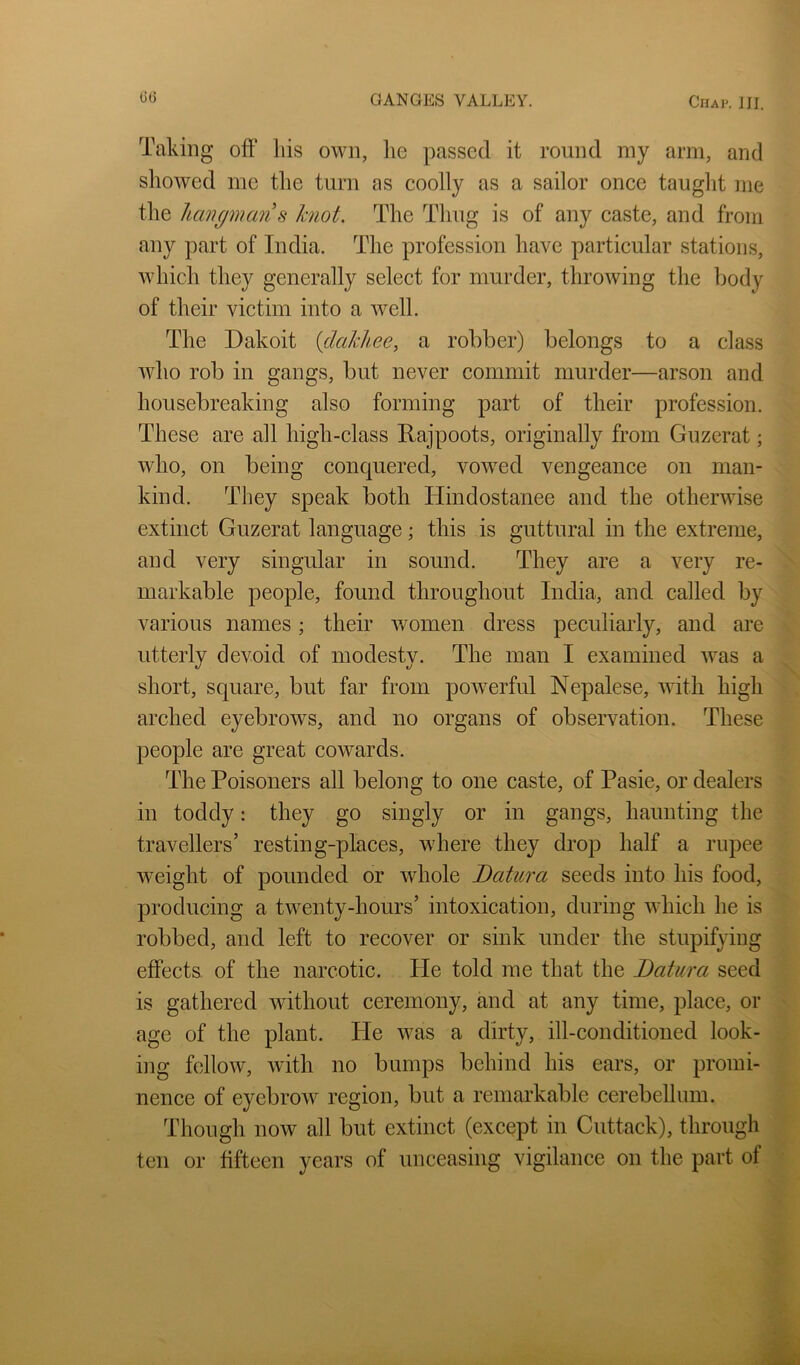 Taking off liis own, lie passed it round my arm, and showed me the turn as coolly as a sailor once tauglit me the hcmgmans knot. The Thug is of any caste, and from any part of India. The profession have particular stations, which they generally select for murder, throwing the body of their victim into a well. The Dakoit {dakhee, a robber) belongs to a class who rob in gangs, but never commit murder—arson and housebreaking also forming part of their profession. These are all high-class Rajpoots, originally from Guzerat; who, on being conquered, vowed vengeance on man- kind. They speak both Hindostanee and the otherwise extinct Guzerat language; this is guttural in the extreme, and very singular in sound. They are a very re- markable people, found throughout India, and called by various names; their v/omen dress peculiarly, and are utterly devoid of modesty. The man I examined was a short, square, but far from powerful Nepalese, with high arched eyebrows, and no organs of observation. These people are great cowards. The Poisoners all belong to one caste, of Pasie, or dealers in toddy: they go singly or in gangs, haunting the travellers’ resting-places, where they drop half a rupee weight of pounded or whole Datura seeds into his food, producing a twenty-hours’ intoxication, during which he is robbed, and left to recover or sink under the stupifying effects of the narcotic. He told me that the Datura seed is gathered without ceremony, and at any time, place, or age of the plant. He was a dirty, ill-conditioned look- ing fellow, with no bumps behind his ears, or promi- nence of eyebrow region, but a remarkable cerebellum. Though now all but extinct (except in Cuttack), through ten or fifteen years of unceasing vigilance on the part of