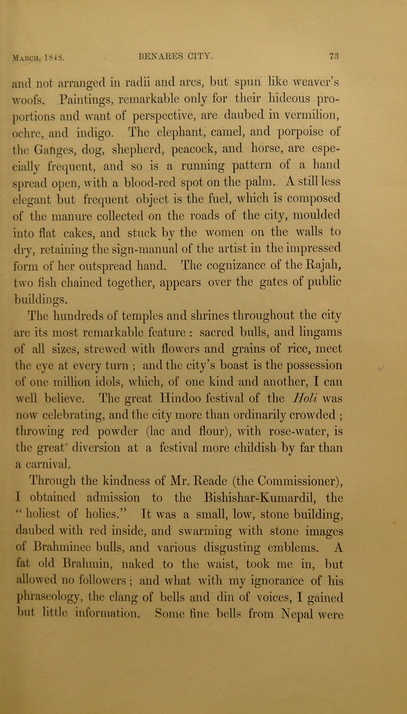 and not arranged in radii and arcs, but spun like weaver’s ivoofs. Paintings, remarkable only for their hideous pro- ])ortions and want of perspective, are daubed in vermilion, ochre, and indigo. The elephant, camel, and porpoise of the Ganges, dog, shepherd, peacock, and horse, are espe- cially frequent, and so is a running pattern of a hand spread open, with a blood-red spot on the palm. A still less elegant but frequent object is the fuel, which is composed of the manure collected on the roads of the city, moulded into flat cakes, and stuck by the women on the walls to dry, retaining the sign-manual of the artist in the impressed form of her outspread hand. The cognizance of the Rajah, two fish chained together, appears over the gates of public buildings. The hundreds of temples and shrines throughout the city are its most remaikable feature : sacred bulls, and lingams of all sizes, strewed with flowers and grains of rice, meet the eye at every turn ; and the city’s boast is the possession of one million idols, which, of one kind and another, I can well believe. The great Hindoo festival of the Holi was now celebrating, and the city more than ordinarily crowded ; throwing red powder (lac and flour), with rose-water, is the great' diversion at a festival more childish by far than a carnival. Through the kindness of Mr. Reade (the Commissioner), I obtained admission to the Bishishar-Kumardil, the “ holiest of holies.” It was a small, low, stone building, daubed with red inside, and swarming with stone images of Brahminee bulls, and various disgusting emblems. A fat old Brahmin, naked to the waist, took me in, but allowed no followers; and what with my ignorance of his phraseology, the clang of bells and din of voices, I gained but little information. Some fine bells from Nepal were