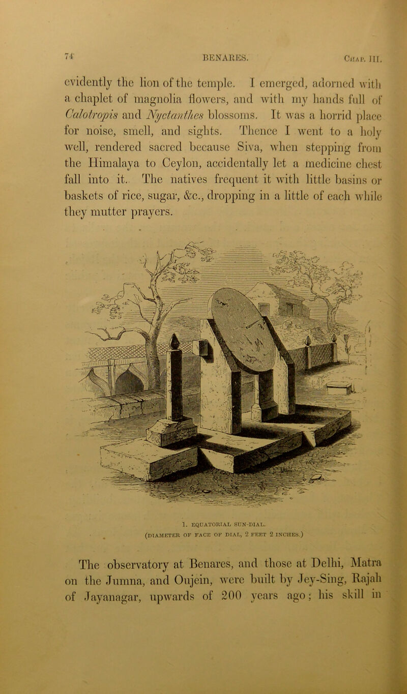 evidently the lion of the temjile. I emerged, adorned witli a chaplet of magnolia flowers, and with my hands full of Calotropis and NyctanilLCs blossoms. It was a horrid place for noise, smell, and sights. Thence I went to a holy well, rendered sacred because Siva, when stepping from the Himalaya to Ceylon, accidentally let a medicine chest fall into it. The natives frequent it with little basins or baskets of rice, sugar, &c., dropping in a little of each while they mutter prayers. 1. EQQATORIAL SUN-DIAL. (diameter of face of dial, 2 FEET 2 INCHES.) The observatory at Benares, and those at Delhi, Matra on the Jumna, and Oujein, were built by Jey-Sing, Rajah of Jayanagar, upwards of 200 years ago; his skill in