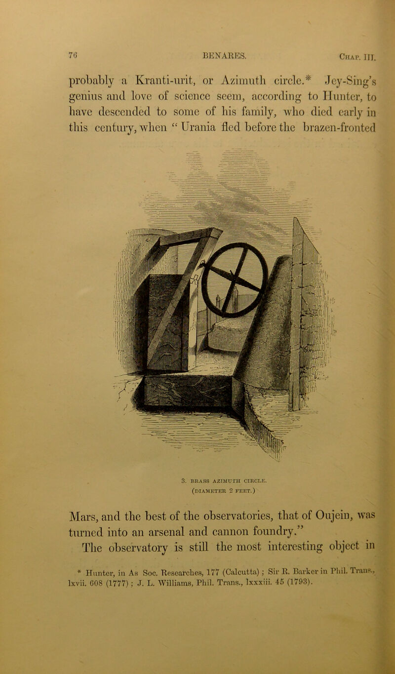 probably a Kranti-urit, or Azimuth circle.* Jey-Sing’s genius and love of science seem, according to Hunter, to have descended to some of his family, who died early in this century, when “ Urania fled before the brazen-fronted 3. BRASS AZIMUTH CIRCLE. (diameter 2 FEET.) Mars, and the best of the observatories, that of Oujein, was turned into an arsenal and cannon foundry.” The observatory is still the most interesting object in * Hunter, in As Soc. Researches, 177 (Calcutta); Sir R. Barker in Pliil. Trans., Ixvii. G08 (1777); J. L. Williams, Phil. Trans., Ixxxiii. 46 (1793).