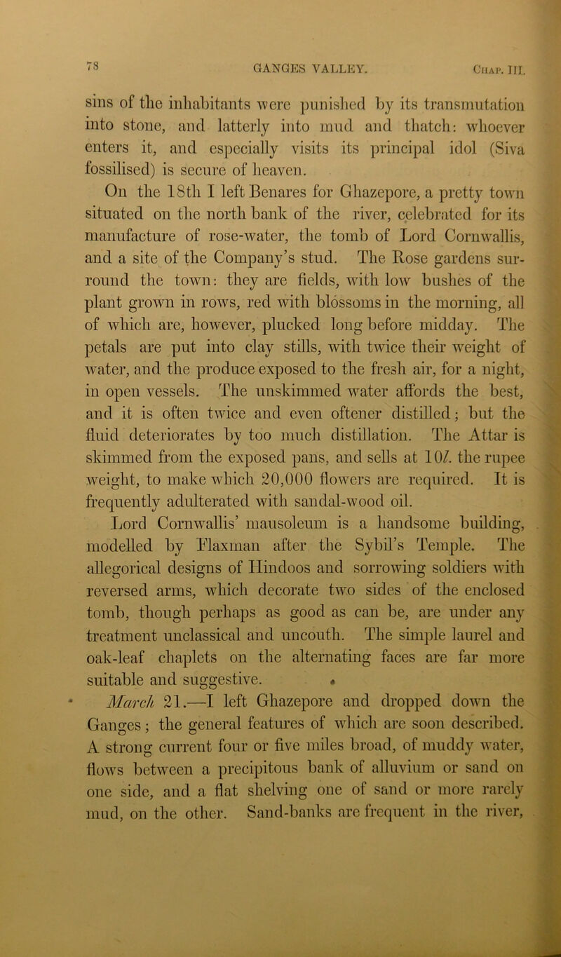 sins of the inliahitants ’were punished liy its transmutation into stone, and latterly into mud and thatch: whoever enters it, and especially visits its principal idol (Siva fossilised) is secure of heaven. On the 18th I left Benares for Ghazepore, a pretty town situated on the north bank of the river, celebrated for its manufacture of rose-water, the tomb of Lord Cornwallis, and a site of the Company’s stud. The Rose gardens sur- round the town: they are fields, with low bushes of the plant grown in rows, red with blossoms in the morning, all of which are, however, plucked long before midday. The petals are put into clay stills, with twice their weight of water, and the produce exposed to the fresh air, for a night, in open vessels. The unskimmed water affords the best, and it is often twice and even oftener distilled; but the fluid deteriorates by too much distillation. The Attar is skimmed from the exposed pans, and sells at 10/. the rupee weight, to make which 20,000 flowers are required. It is frequently adulterated with sandal-wood oil. Lord Cornwallis’ mausoleum is a handsome building, modelled by Rlaxrnan after the Sybil’s Temple. The allegorical designs of Llindoos and sorrowing soldiers with reversed arms, which decorate two sides of the enclosed tomb, though perhaps as good as can be, are under any treatment unclassical and uncouth. The simple laurel and oak-leaf chaplets on the alternating faces are far more suitable and suggestive. • March 21.—I left Ghazepore and dropped down the Ganges; the general featoes of which are soon described. A strong current four or five miles broad, of muddy water, flows between a precipitous bank of alluvium or sand on one side, and a flat shelving one of sand or more rarely mud, on the other. Sand-banks are frequent in the river,