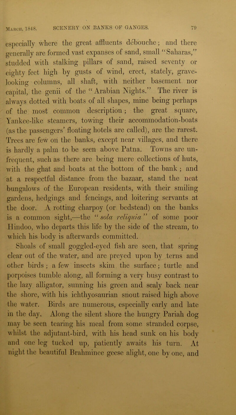 especially wliere the great affluents debouche; and there generally are formed vast expanses of sand, small “Saharas,” studded with stalking pillars of sand, raised seventy or eighty feet high by gusts of wind, erect, stately, grave- looking columns, all shaft, with neither basement nor capital, the genii of the ^‘Arabian Nights.” The river is always dotted with boats of all shapes, mine being perhaps of the most common description; the great square, Yankee-like steamers, towing their accommodation-boats (as the passengers’ floating hotels are called), are the rarest. Trees are few on the banks, except near villages, and there is hardly a palm to be seen above Patna. Towns are un- frequent, such as there are being mere collections of huts, with the ghat and boats at the bottom of the bank; and at a respectful distance from the bazaar, stand the neat bungalows of the European residents, with their smiling gardens, hedgings and fencings, and loitering servants at the door. A rotting charpoy (or bedstead) on the banks is a common sight,—the sola reliqwia ” of some poor Plindoo, who departs this life by the side of the stream, to which his body is afterwards committed. Shoals of small goggled-eyed fish are seen, that spring clear out of the water, and are preyed upon by terns and other birds ; a few insects skim the surface; turtle and porpoises tumble along, all forming a very busy contrast to the lazy alligator, sunning his green and scaly back near the shore, with his ichthyosaurian snout raised high above the water. Birds are numerous, especially early and late in the day. Along the silent shore the hungry Pariah dog may be seen tearing his meal from some stranded corpse, whilst the adjutant-bird, with his head sunk on his body and one leg tucked up, patiently awaits his turn. At night the beautiful Brahminee geese alight, one by one, and