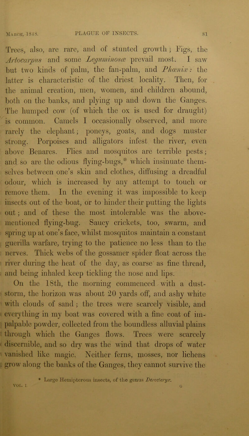 Trees, also, are rare, and of stunted growth; Figs, the Artocarpus and some Lepicmwosce prevail most. I saw but two kinds of palm, the fan-palm, and Fhcenix: the latter is characteristic of the driest locality. Then, for the animal creation, men, women, and children abound, both on the banks, and plying up and down the Ganges. The humped coav (of which the ox is used for draught) is common. Camels I occasionally observed, and more rarely the elephant; poneys, goats, and dogs muster strong. Porpoises and alligators infest the river, even above Benares. Plies and mosquitos are terrible pests; and so are the odious flying-bugs,^ which insinuate them- selves between one’s skin and clothes, diffusing a dreadful odour, which is increased by any attempt to touch or remove them. In the evening it was impossible to keep insects out of the boat, or to hinder their putting the lights out; and of these the most intolerable was the above- mentioned flying-bug. Saucy crickets, too, swarm, and spring up at one’s face, whilst mosquitos maintain a constant guerilla warfare, trying to the patience no less than to the nerves. Thick webs of the gossamer spider float across the river during the heat of the day, as coarse as fine thread, and being inhaled keep tickling the nose and lips. On the 18th, the morning commenced with a dust- storm, the horizon was about 20 yards off, and ashy white with clouds of sand; the trees were scarcely visible, and everything in my boat was covered with a fine coat of im- palpable powder, collected from the boundless alluvial plains through which the Ganges flows. Trees Avere scarcely discernible, and so dry was the Avind that drops of Avater vanished like magic. Neither ferns, mosses, nor lichens groAv along the banks of the Ganges, they cannot survive the vor.. 1 * Large Hemipterous insects, of the genus Derccleryx. G