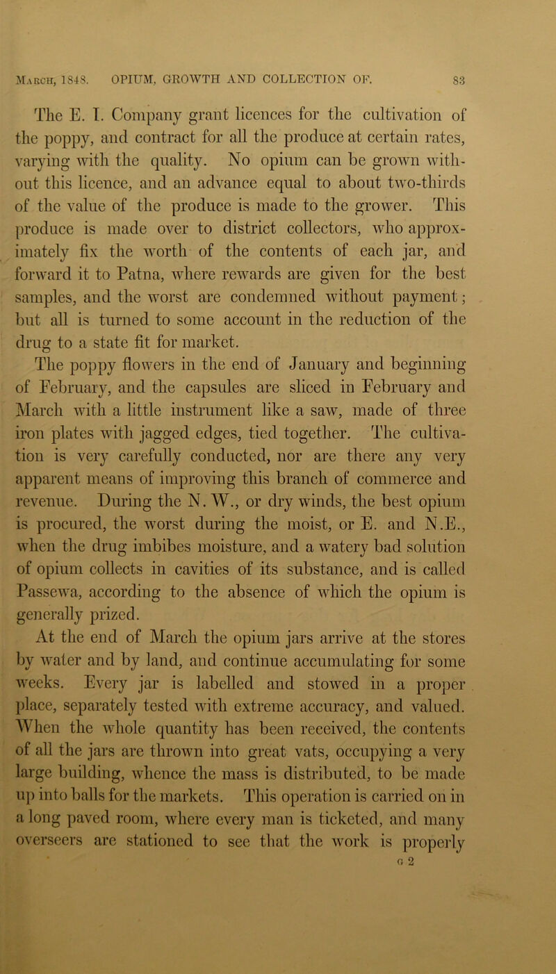 The E. I. Company grant licences for the cultivation of the poppy, and contract for all the produce at certain rates, varying with the quality. No opium can be grown with- out this licence, and an advance equal to about two-thirds of the value of the produce is made to the grower. This produce is made over to district collectors, who approx- imately fix the worth of the contents of each jar, and forward it to Patna, where rewards are given for the best samples, and the worst are condemned without payment; but all is turned to some account in the reduction of the drug to a state fit for market. The poppy flowers in the end of January and beginning of February, and the capsules are sliced in February and March with a little instrument like a saw, made of three iron plates with jagged edges, tied together. The cultiva- tion is very carefully conducted, nor are there any very apparent means of improving this branch of commerce and revenue. During the N. W., or dry winds, the best opium is procured, the worst during the moist, or E. and N.E., when the drug imbibes moisture, and a watery bad solution of opium collects in cavities of its substance, and is called Passewa, according to the absence of which the opium is generally prized. At the end of March the opium jars arrive at the stores by water and by land, and continue accumulating for some weeks. Every jar is labelled and stowed in a proper place, separately tested with extreme accuracy, and valued. AVhen the whole cjuantity has been received, the contents of all the jars are thrown into great vats, occupying a very large building, whence the mass is distributed, to be made up into balls for the markets. This operation is carried on in a long paved room, where every man is ticketed, and many overseers are stationed to see that the work is properly