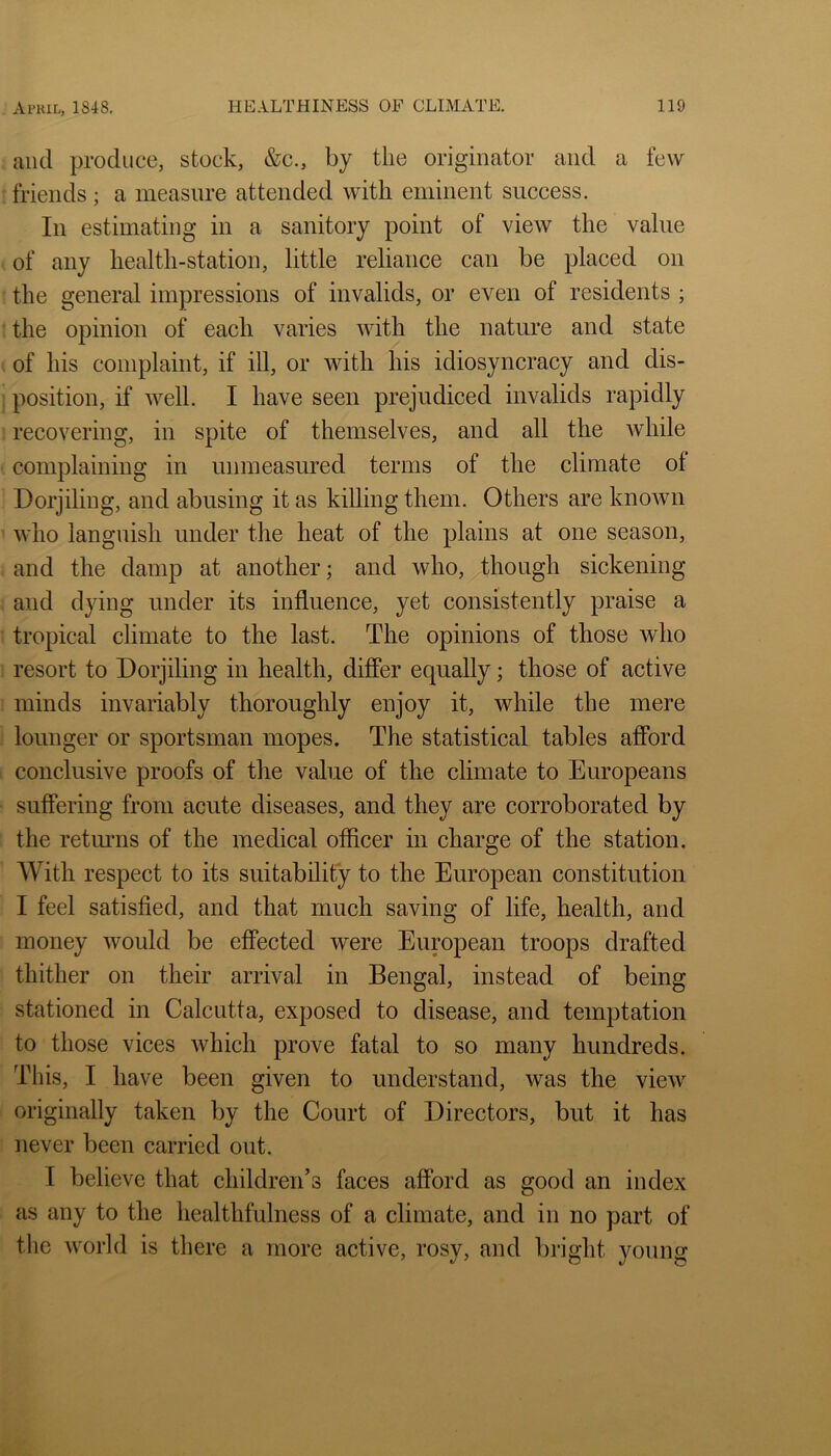 and produce, stock, &c., by the originator and a few friends; a measure attended with eminent success. In estimating in a sanitory point of view the value of any health-station, little reliance can be placed on the general impressions of invalids, or even of residents ; the opinion of each varies Avith the nature and state of his complaint, if ill, or with his idiosyncracy and dis- position, if Avell. I have seen prejudiced invalids rapidly recovering, in spite of themselves, and all the while complaining in unmeasured terms of the climate of Dorjiling, and abusing it as killing them. Others are knoAvn who languish under the heat of the plains at one season, and the damp at another; and who,^though sickening and dying under its influence, yet consistently praise a tropical climate to the last. The opinions of those who resort to Dorjiling in health, differ equally; those of active minds invariably thoroughly enjoy it, while the mere lounger or sportsman mopes. The statistical tables afford conclusive proofs of the value of the climate to Europeans suffering from acute diseases, and they are corroborated by the returns of the medical officer in charge of the station. With respect to its suitability to the European constitution I feel satisfied, and that much saving of life, health, and money would be effected were European troops drafted thither on their arrival in Bengal, instead of being stationed in Calcutta, exposed to disease, and temptation to those vices which prove fatal to so many hundreds. This, I have been given to understand, was the view originally taken by the Court of Directors, but it has never been carried out. I believe that children’s faces afford as good an index as any to the healthfulness of a climate, and in no part of tlie Avorld is there a more active, rosy, and bright young