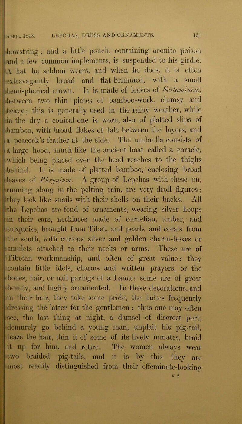 bowstring; and a little poucli, containing aconite poison and a feAV common implements, is suspended to his girdle. A. hat he seldom wears, and when he does, it is often extravagantly broad and flat-brimmed, with a small iiemispherical crown. It is made of leaves of ScitaminecB, between two thin plates of bamboo-work, clumsy and heavy; this is generally used in the rainy weather, while ill the dry a conical one is worn, also of platted slips of bamboo, with broad flakes of talc between the layers, and i a peacock’s feather at the side. The umbrella consists of : a large hood, much like the ancient boat called a coracle, which being placed over the head reaches to the thighs behind. It is made of platted bamboo, enclosing broad leaves of Phrynium. A group of Lepchas with these on, running along in the pelting rain, are very droll figures; they look like snails with their shells on their backs. All the Lepchas are fond of ornaments, wearing silver hoops in their ears, necklaces made of cornelian, amber, and turquoise, brought from Tibet, and pearls and corals from the south, with curious silver and golden charm-boxes or amulets attached to their necks or arms. These are of Tibetan workmanship, and often of great value: they contain little idols, charms and written prayers, or the bones, hair, or nail-parings of a Lama: some are of great beauty, and highly ornamented. In these decorations, and in their hair, they take some pride, the ladies frequently dressing the latter for the gentlemen : thus one may often see, the last thing at night, a damsel of discreet port, demurely go behind a young man, unplait his pig-tail, teaze the hair, thin it of some of its lively inmates, braid it up for him, and retire. The women always wear two braided pig-tails, and it is by this they are most readily distinguished from their effeminate-looking K 2