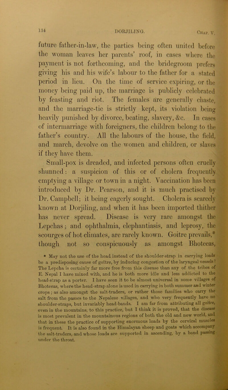 VU future father-in-law, the parties being often united l)efore the woman leaves her parents’ roof, in cases Avliere the payment is not forthcoming, and the bridegroom prefers giving his and his wife’s labour to the father for a stated period in lieu. On the time of service expiring, or the money being paid up, the marriage is publicly celebrated by feasting and riot. The females are generally chaste, and the marriage-tie is strictly kept, its violation being heavily punished by divorce, beating, slavery, &c. In cases of intermarriage with foreigners, the children belong to the father’s country. All the labours of the house, the field, and march, devolve on the women and children, or slaves if they have them. Small-pox is dreaded, and infected persons often cruelly shunned; a suspicion of this or of cholera frequently emptying a village or town in a night. Vaccination has been introduced by Dr. Pearson, and it is much practised by Dr. Campbell; it being eagerly sought. Cholera is scarcely known at Dorjiling, and when it has been imported thither has never spread. Disease is very rare amongst the Lepchas; and ophthalmia, elephantiasis, and leprosy, the scourges of hot climates, are rarely known. Goitre prevails,* though not so conspicuously as amongst Bhoteeas, * May not the use of the head instead of the shoulder-strap in carrying loads be a predisposing cause of goitre, by inducing congestion of the laryngeal ves-sels ? The Lepcha is certainly far more free from this disease than any of the tiibes of E. Nepal I have mixed with, and he is both more idle and less addicted to the head-strap as a porter. I have seen it to be almost universal in some villages of Bhoteeas, where the head-strap alone is used in carrying in both summer aad winter crops; as also amongst the salt-traders, or rather those families who carry the salt from the passes to the Nepalese villages, and who very frequently have no shoulder-straps, but invariably head-bands. I am far from attributing all goitre, even in the mountains, to this practice, but I think it is proved, that the disease is most prevalent in the mountainous regions of both the old and new world, and that in these the practice of supporting enormous loads by the cervical muscles is frequent. It is also found in the Himalayan sheep and goats which accompany the salt-traders, and w’hose loads ai’e supported in ascending, by a band passing ■ under the throat.