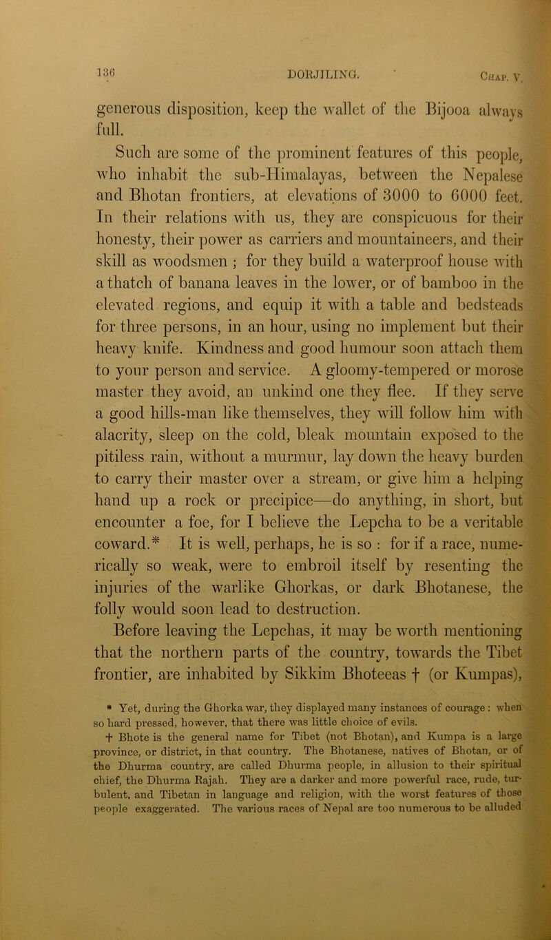 Ci'AP. V, generous disposition, keep the wallet of the Bijooa always full Snell are some of the prominent features of this people, who inhabit the sub-Himalayas, between the Nepalese and Bhotan frontiers, at elevations of 3000 to 0000 feet. In their relations with us, they are conspicuous for their honesty, their power as carriers and mountaineers, and their skill as woodsmen ; for they build a waterproof house with a thatch of banana leaves in the lower, or of bamboo in the elevated regions, and equip it with a table and bedsteads for three persons, in an hour, using no implement but their heavy knife. Kindness and good humour soon attach them to your person and service. A gloomy-tempered or morose master they avoid, an unkind one they flee. If they senn a good hills-man like themselves, they will follow him with alacrity, sleep on the cold, bleak mountain exposed to the pitiless rain, without a murmur, lay down the heavy burden to carry their master over a stream, or give him a helping hand up a rock or precipice—do anything, in short, but encounter a foe, for I believe the Lepcha to be a veritable coward.^ It is well, perhaps, he is so : for if a race, nume- rically so weak, were to embroil itself by resenting the injuries of the warlike Ghorkas, or dark Bhotanese, the folly would soon lead to destruction. Before leaving the Lepchas, it may be worth mentioning that the northern parts of the country, towards the Tibet frontier, are inhabited by Sikkim Bhoteeas f (or Kumpas), * Yet, during the Ghorka war, they displayed many instances of courage : when so hard pressed, however, that there was little choice of evils. + Bhote is the general name for Tibet (not Bhotan), and Kumpa is a large province, or district, in that country. The Bhotanese, natives of Bhotan, or of the Dhurma country, are called Dhurma people, in allusion to their spiritual chief, the Dhurma Rajah. They are a darker and more powerful i*ace, rude, tur- bulent, and Tibetan in language and religion, with the worst features of those people exaggerated. The various races of Nepal ai’e too numerous to be alluded