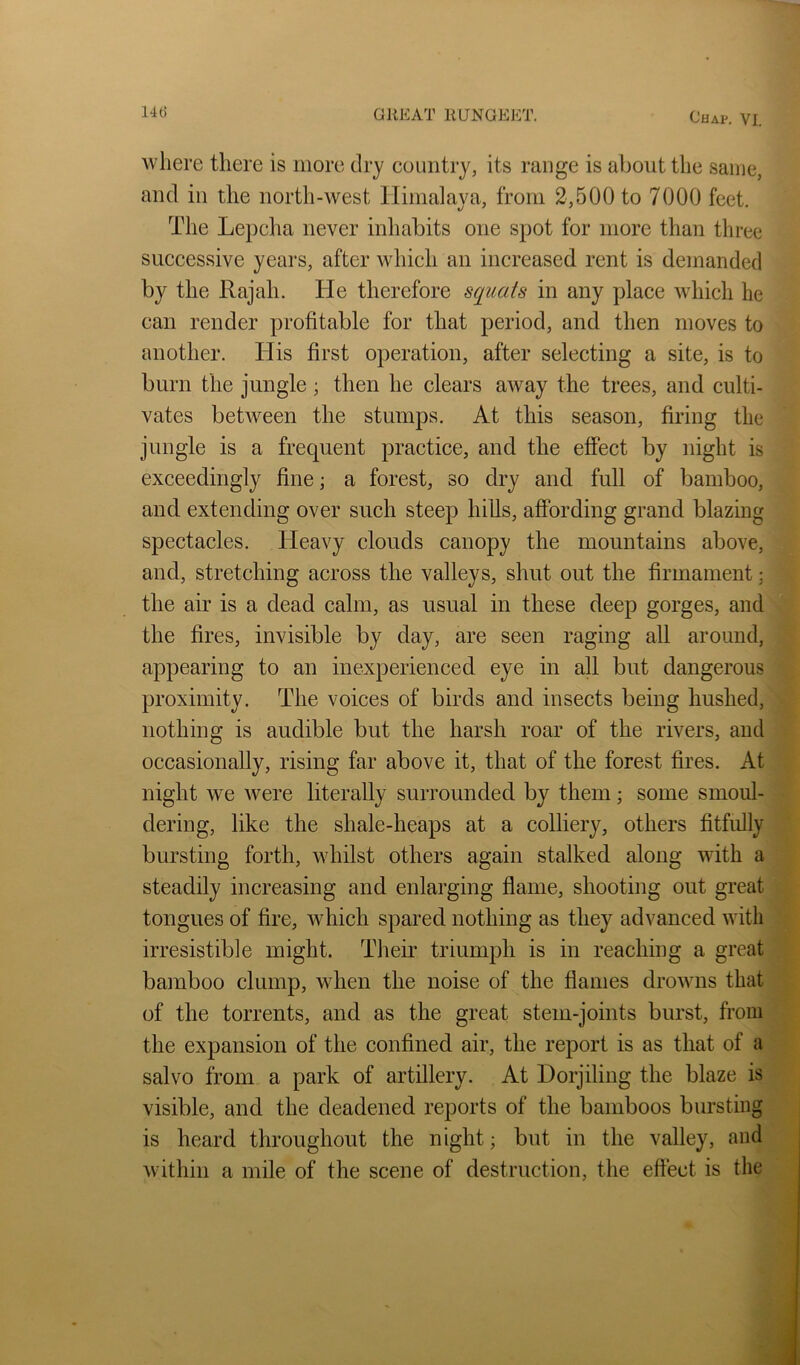 where there is more dry country, its range is about the same, and in the north-west lliniaiava, from 2,500 to 7000 feet The Lepclia never inhabits one spot for more than three successive years, after which an increased rent is demanded by the Rajah. He therefore squats in any place which he can render profitable for that period, and then moves to another. liis first operation, after selecting a site, is to burn the jungle; then he clears away the trees, and culti- vates between the stumps. At this season, firing the jungle is a frequent practice, and the effect by night is exceedingly fine; a forest, so dry and full of bamboo, and extending over such steep hills, affording grand blazing spectacles. Heavy clouds canopy the mountains above, and, stretching across the valleys, shut out the firmament; the air is a dead calm, as usual in these deep gorges, and the fires, invisible by day, are seen raging all around, appearing to an inexperienced eye in all but dangerous proximity. The voices of birds and insects being hushed, nothing is audible but the harsh roar of the rivers, and occasionally, rising far above it, that of the forest fires. At night we were literally surrounded by them; some smoul- dering, like the shale-heaps at a colliery, others fitfully bursting forth, whilst others again stalked along with a steadily increasing and enlarging flame, shooting out great tongues of fire, which spared nothing as they advanced with irresistible might. Their triumph is in reaching a great bamboo clump, when the noise of the flames drowns that of the torrents, and as the great stem-joints burst, from the expansion of the confined air, the report is as that of a salvo from a park of artillery. At Dorjiling the blaze is visible, and the deadened reports of the bamboos bursting is heard throughout the night; but in the valley, and within a mile of the scene of destruction, the effect is the