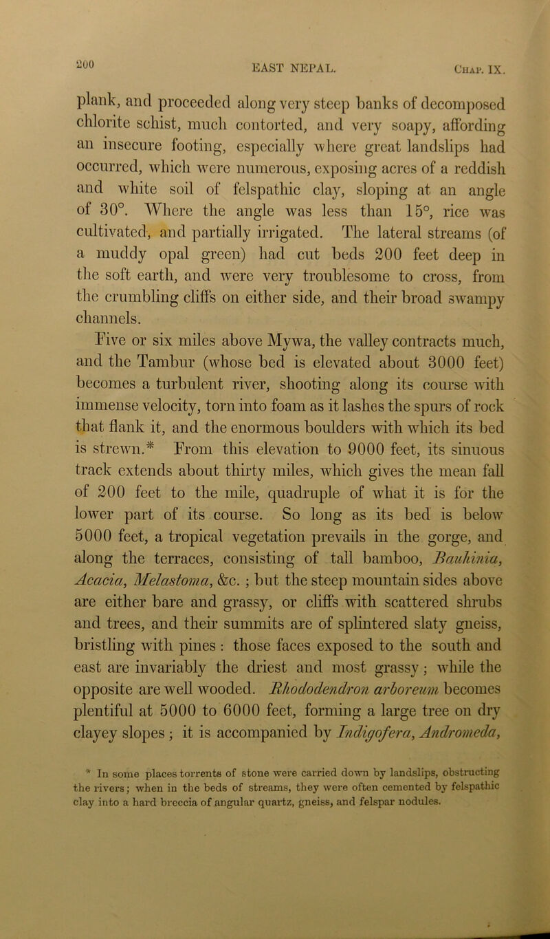 plank, and proceeded along very steep banks of decomjioscd chlorite schist, much contorted, and very soapy, affording an insecure footing, especially 'where great landslips had occurred, which were numerous, exposing acres of a reddish and white soil of felspathic clay, sloping at an angle of 30°. Where the angle was less than 15°, rice was cultivated, and partially irrigated. The lateral streams (of a muddy opal green) had cut beds 200 feet deep in the soft earth, and were very troublesome to cross, from the crumbling cliffs on either side, and their broad swampy channels. Five or six miles above Mywa, the valley contracts much, and the Tambur (whose bed is elevated about 3000 feet) becomes a turbulent river, shooting along its com’se with immense velocity, torn into foam as it lashes the spurs of rock that flank it, and the enormous boulders with which its bed is strewn.* From this elevation to 9000 feet, its sinuous track extends about thirty miles, which gives the mean fall of 200 feet to the mile, quadruple of what it is for the lower part of its com’se. So long as its bed is below 5000 feet, a tropical vegetation prevails in the gorge, and along the terraces, consisting of tall bamboo, Bauhinia, Acacia, Melastoma, &c.; but the steep mountain sides above are either bare and grassy, or cliffs with scattered shrubs and trees, and their summits are of splintered slaty gneiss, bristling with pines : those faces exposed to the south and east are invariably the driest and most grassy; while the opposite are well wooded. Bhododendron arbor cum becomes plentiful at 5000 to 6000 feet, forming a large tree on dry clayey slopes ; it is accompanied by Indigofera, Andromeda, * In some places torrents of stone were carried down by landslips, obstructing the rivers; when in the beds of streams, they were often cemented by felspathic clay into a hard breccia of angular quartz, gneiss, and felspar nodules.