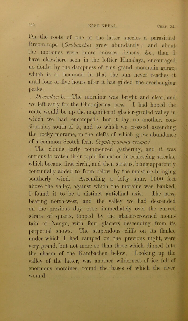 On the roots of one of the hitter speeies a parasitical Broom-rape {Orobanclie) grew abundantly; and about the moraines were more mosses, lichens, &c., than I have elsewhere seen in the loftier Himalaya, encouraged no doubt by the dampness of this grand mountain gorge, which is so hemmed in that the sun never reaches it until four or five hours after it has gilded the overhanging peaks. December 5.—The morning was bright and clear, and Ave left early for the Choonjerma pass. I had hoped the route would be up the magnificent glacier-girdled valley in Avhich we had encamped; but it lay up another, con- siderably south of it, and to which we crossed, ascending the rocky moraine, in the clefts of which grew abundance of a common Scotch fern, Cryptogramma crispa I The clouds early commenced gathering, and it was curious to watch their rapid formation in coalescing streaks, Avhich became first cirrhi, and then stratus, being apparently continually added to from below by the moisture-bringing southerly wind. Ascending a lofty spur, 1000 feet above the valley, against which the moraine was banked, I found it to be a distinct anticlinal axis. The pass, bearing north-west, and the valley Ave had descended on the previous day, rose immediately over the curved strata of quartz, topped by the glacier-croAvned moun- tain of Nango, with four glaciers descending from its perpetual snows. The stupendous cliffs on its flanks, under which I had camped on the previous night, Avere very grand, but not more so than those Avhich dipped into the chasm of the Kambachen beloAv, Looking up the valley of the latter, was another wilderness of ice full of enormous moraines, round the bases of Avhich the river Avound. N '.y •r
