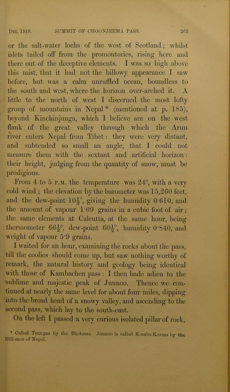 or the salt-water lochs of the west of Scotland; whilst islets tailed off from the promontories, rising here and there out of the deceptive elements. I was so high above this mist, that it had not the billowy appearance I saw before, but was a calm unruffled ocean, boundless to the south and west, where the horizon over-arched it. A little to the north of west I discerned the most lofty group of mountains in Nepal ^ (mentioned at p. 185), beyond Kinchinjunga, which I believe are on the west flank of the great valley through which the Arun river enters Nepal from Tibet: they were very distant, and subtended so small an angle, that I could not measure them with the sextant and artificial horizon: their height, judging from the quantity of snow, must be prodigious. From 4 to 5 p.m. the temperature was 24°, with a very cold wind ; the elevation by the barometer was 15,260 feet, and the dew-point 10-|°, giving the humidity O'610, and the amount of vapour 1'09 grains in a cubic foot of air; the same elements at Calcutta, at the same hour, being thermometer 66^°, dew-point 60^°, humidity 0*840, and weight of vapour 5'9 grains. 1 waited for an hour, examining the rocks about the pass, till the coolies should come up, but saw nothing worthy of remark, the natural history and geology being identical with those of Kambachen pass: 1 then bade adieu to the sublime and majestic peak of Junnoo. Thence we con- tinued at nearly the same level for about four miles, dipping into the broad head of a snowy valley, and ascending to the second pass, which lay to the south-east. On the left I passed a very curious isolated pillar of rock, * Called Tsungau by the Bhoteeas. Jmmoo is called Kumbo Kurma by the Hill-men of Nepal.