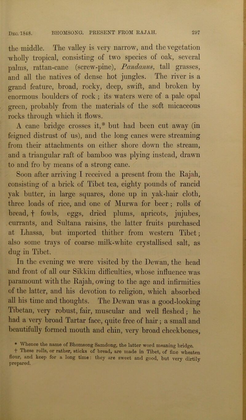 the middle. The valley is very narrow, and the vegetation wholly tropical, consisting of two species of oak, several palms, rattan-cane (screw-pine), Pandanus, tall grasses, and all the natives of dense hot jungles. The river is a grand feature, broad, rocky, deep, swift, and broken by enormous boulders of rock; its^waters were of a pale opal green, probably from the materials of the soft micaceous rocks through which it flows. A cane bridge crosses it,’‘^ but had been cut away (in feigned distrust of us), and the long canes were streaming from them attachments on either shore down the stream, and a triangular raft of bamboo was plying instead, drawn to and fro by means of a strong cane. Soon after arriving I received a present from the Rajah, consisting of a brick of Tibet tea, eighty pounds of rancid yak butter, in large squares, done up in yak-hair cloth, three loads of rice, and one of Murwa for beer; rolls of bread, f fowls, eggs, dried plums, apricots, jujubes, currants, and Sultana raisins, the latter fruits purchased at Lhassa, but imported thither from western Tibet; also some trays of coarse milk-white crystallised salt, as dug in Tibet. In the evening we were visited by the Dewan, the head and front of all our Sikkim difflculties, whose influence was paramount with the Rajah, owing to the age and infirmities of the latter, and his devotion to religion, which absorbed all his time and thoughts. The Dewan was a good-looking Tibetan, very robust, fair, muscular and well fleshed; he had a very broad Tartar face, quite free of hair; a small and beautifully formed mouth and chin, very broad cheekbones, • Whence the name of Bhomeong Samdong, the latter word meaning bridge. t These rolls, or rather, sticks of bread, are made in Tibet, of fine wheaten flour, and keep for a long time: they are sweet and good, but very dirtily prepared.