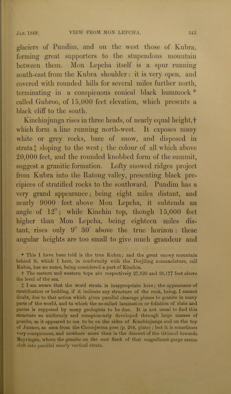 daciers of Pun dim, and on the west those of Kubra, forming great supporters to the stupendous mountain between them. Mon Lepcha itself is a spur running south-east from the Kubra shoulder : it is very open, and covered with rounded hills for several miles further north, terminating in a conspicuous conical black hummock ^ called Gubroo, of 15,000 feet elevation, which presents a black cliff to the south. Kinchinjunga rises in three heads, of nearly equal height,! vvdiich form a line running north-west. It exposes many white or grey rocks, bare of snow, and disposed in strata J sloping to the west; the colour of all which above 20,000 feet, and the rounded knobbed form of the summit, suggest a granitic formation. Lofty snowed ridges project from Kubra into the Patong valley, presenting black pre- cipices of stratified rocks to the southward. Pundim has a very grand appearance; being eight miles distant, and nearly 9000 feet above Mon Lepcha, it subtends an angle of 12°; while Kinchin top, though 15,000 feet higher than Mon Lepcha, being eighteen miles dis- tant, rises only 9° 30' above the true horizon: these angular heights are too small to give much grandeur and * This I have been told is the true Kubra; and the great snowy mountain behind it, which I here, in conformity with the Dorjiling nomenclature, call Kubra, has no name, being considered a part of Kinchin. t The eastei'n and westei’n tops are respectively 27,826 and 28,177 feet above the level of the sea. X 1 am aware that the word strata is inappropriate here; the appearance of stratification or bedding, if it indicate any structm’e of the rock, being, I cannot doubt, due to that action which gives parallel cleavage planes to granite in many pai-ts of the world, and to which the so-called lamination or foliation of slate and gneiss is supposed by many geologists to be due. It is not usual to find this structure so uniformly and conspicuously developed through large masses of granite, as it appeared to me to be on the sides of Kinchinjunga and on the top of Junnoo, as seen from the Choonjerma pass (p. 264, plate); but it is sometimes very conspicuous, and nowhere more than in the descent of the Grim^el towards Meyringcn, where the granite on the east flank of that magnificent gorge seems cleft into parallel nearly vertical stiuta.