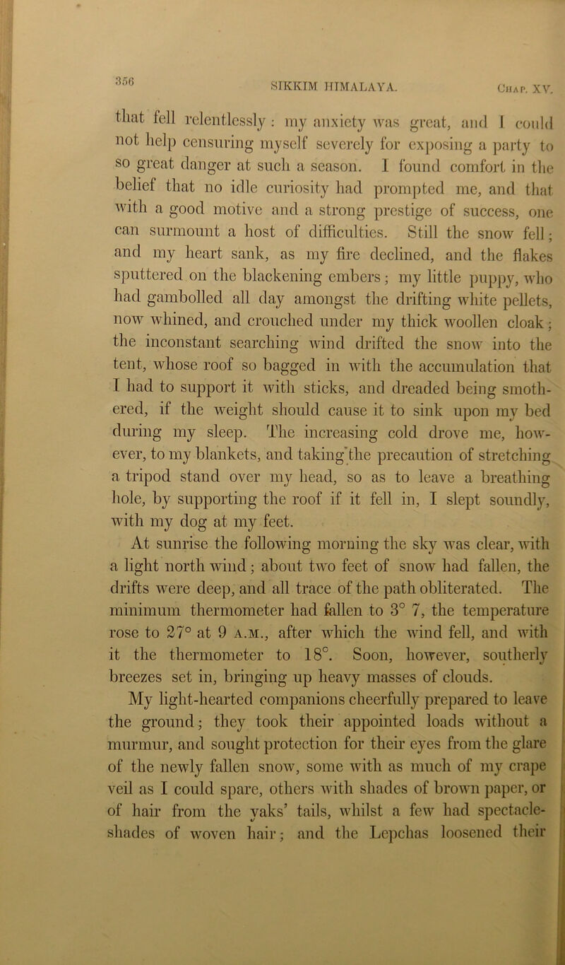 8o6 SIKKIM HIMALAYA. Chap. XV. that fell relentlessly ; iny anxiety was great, and I could not help censuring myself severely for exposing a party to so great danger at siicli a season. I found comfort in the belief that no idle curiosity had prompted me, and that with a good motive and a strong prestige of success, one can surmount a host of difficulties. Still the snow fell; and my heart sank, as my fire declined, and the flakes sputtered on the blackening embers; my little puppy, who had gambolled all day amongst the drifting white pellets, now whined, and crouched under my thick woollen cloak; the inconstant searching wind drifted the snow into the tent, whose roof so bagged in with the accumulation that I had to support it with sticks, and dreaded being smoth- ered, if the weight should cause it to sink upon my bed during my sleep. The increasing cold drove me, hoAV- ever, to my blankets, and taking’the precaution of stretching a tripod stand over my head, so as to leave a breathing hole, by supporting the roof if it fell in, I slept soundly, with my dog at my feet. At sunrise the following morning the sky was clear, udth a light north wind; about two feet of snow had fallen, the drifts were deep, and all trace of the path obliterated. The minimum thermometer had fallen to 3° 7, the temperature rose to 27° at 9 a.m., after which the Avind fell, and uuth it the thermometer to 18°. Soon, hoAvever, southerly breezes set in, bringing up heavy masses of clouds. My light-hearted companions cheerfully prepared to leave the ground j they took their appointed loads Avithout a murmur, and sought protection for their eyes from the glare of the newly fallen snoAv, some Avith as much of my crape veil as I could spare, others Avith shades of broAvn paper, or of hair from the yaks’ tails, Avhilst a few had spectacle- shades of woven hair; and the Lepchas loosened their