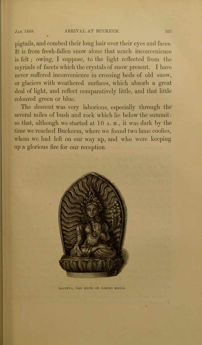 pigtails, and combed tlieir long hair over their eyes and faces. It is from fresh-fallen snow alone that much inconvenience is felt; owing, I suppose, to the light reflected from the myriads of facets which the crystals of snow present. I have never suffered inconvenience in crossing beds of old snow, or glaciers with weathered smdaces, which absorb a great deal of light, and reflect comparatively little, and that little coloured green or blue. The descent was very laborious, especially through the several miles of bush and rock which lie below the summit: so that, although we started at 10 a. m., it was dark by the time we reached Buckeem, where we found two lame coolies, whom we had left on our way up, and who were keeping up a glorious fire for our reception. MAITRYA, THK .SIXTH OR COMING BOODII.