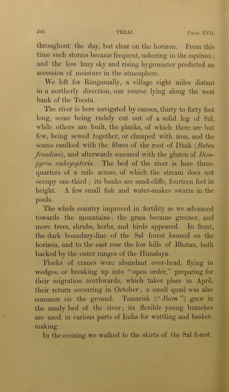 tlirougliout the day, but clear on the horizon, hroin this time such storms became frequent, ushering in tlie equinox ; and the less hazy sky and rising hygrometer predicted an accession of moisture in the atmosphere. We left for Rangamally, a village eight miles distant in a northerly direction, our course lying along the west bank of the Teesta. The river is here navigated by canoes, thirty to forty feet long, some being rudely cut out of a solid log of Sd, while others are built, the planks, of which there are but few, being sewed together, or clamped with iron, and the seams caulked with the fibres of the root of Dhak {Butea frondosa), and afterwards smeared with the gluten of Dios- 2iyros emhryopteris. The bed of the river is here threer quarters of a mile across, of which the stream does not occupy one-third ; its banks are sand-cliffs, fourteen feet in height. A few small fish and water-snakes swarm in the pools. The whole country improved in fertility as we advanced towards the mountains: the grass became greener, and more trees, shrubs, herbs, and birds appeared. In front, the dark boundary-line of the Sal forest loomed on the horizon, and to the east rose the low hills of Bhotan, both backed by the outer ranges of the Himalaya. Flocks of cranes were abundant over-head, flying in wedges, or breaking up into “ open order,” preparing for their migration northwards, which takes place in April, their return occurring in October ; a small quail was also common on the ground. Tamarisk Jhow ”) grew in the sandy bed of the river; its flexible young branches are used in various parts of India for wattling and basket- making. In the evening we walked to the skirts of the Sal forest.