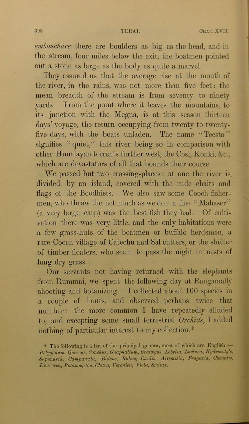 embouchure there are boulders as big as the head, and in the stream, four miles below the exit, the boatmen pointed out a stone as large as the body as quite a marvel. They assured us that the average rise at the mouth of the river, in the rains, was not more than five feet: the mean breadth of the stream is from seventy to ninety yards. Trom the point where it leaves the mountains, to its junction with the Megna, is at this season thirteen days’ voyage, the return occupying from twenty to twenty- five days, with the boats unladen. The name ‘‘Teesta” signifies “ quiet,” this river being so in comparison with other Himalayan torrents further west, the Cosi, Konki, &c., which are devastators of all that bounds their coiu'se. We passed but two crossing-places: at one the river is. divided by an island, covered with the rude chaits and fiags of the Boodhists. We also saw some Cooch fisher- men, who throw the net much as we do ; a fine ‘‘ Mahaser” (a very large carp) was the best fish they had. Of culti- vation there was very little, and the only habitations were a few grass-huts of the boatmen or buffalo herdsmen, a rare Cooch village of Catechu and Sal cutters, or the shelter of timber-floaters, who seem to pass the night in nests of long dry grass. Our servants not having returned with the elephants from Buminai, wx spent the following day at Rangamally shooting and botanizing. I collected about 100 species in a couple of hours, and observed perhaps twice that number: the more common I have repeatedly alluded to, and excepting some small terrestrial Orchids, I added nothing of particular interest to my collection.^ * The following is a list of tlie principal genera, most of which are English:— Polygonum., Quercus, Sonchus, Gnaphalium, Cratmgm, Lobelia, Laetuca, Ilydrocotyle, Siiponarid, Campanula, Bidens, Ruhus, Oxalis. Artemisia, Fragaria, Clematis, Dioscorea, Potamogeton, Chara, Veronica, Viola, Smilax.