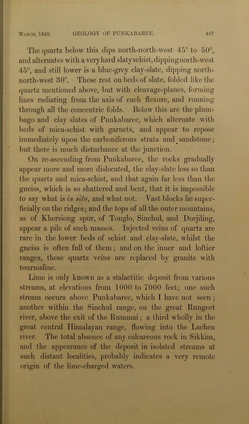 The quartz below this dips north-north-west 45° to 50° and alternates with a very hard slaty schist, dipping north-west 45°, and still lower is a blue-grey clay-slate, dipping north- north-west 30°. These rest on beds of slate, folded like the quartz mentioned above, but with cleavage-planes, forming lines radiating from the axis of each flexure, and running through all the concentric folds. Below this are the plum- bago and clay slates of Punkabaree, which alternate with beds of mica-schist with garnets, and appear to repose immediately upon the carboniferous strata and ^ sandstone ; but there is much disturbance at the junction. On re-ascending from Punkabaree, the rocks gradually appear more and more dislocated, the clay-slate less so than the quartz and mica-schist, and that again far less than the gneiss, which is so shattered and bent, that it is impossible to say what is in situ, and what not. Vast blocks lie super- ficially on the ridges; and the tops of all the outer mountains, as of Khersiong spur, of Tonglo, Sinchul, and Dorjiling, appear a pile of such masses. Injected veins of quartz are rare in the lower beds of schist and clay-slate, whilst the gneiss is often full of them; and on the inner and loftier ranges, these quartz veins are replaced by granite with tourmaline. Lime is only known as a stalactitic deposit from various streams, at elevations from 1000 to 7000 feet; one such stream occurs above Punkabaree, which I have not seen ; another within the Sinchul range, on the great Rungeet river, above the exit of the Rummai; a third wholly in the great central Plimalayan range, flowing into the Lachen river. The total absence of any calcareous rock in Sikkim, and the appearance of the deposit in isolated streams at such distant localities, probably indicates a very remote origin of the lime-charged waters.