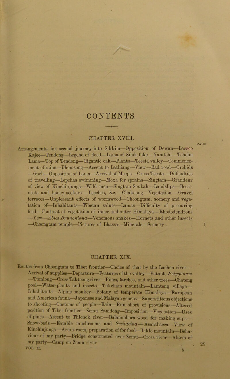 CONTENTS. CHAPTER XVIII. PAGE Arrangements for second journey into Sikkim—Opposition of Dewan—Lassoo Kajee—Tendong—Legend of flood—Lama of Silok-foke—Namtchi—Tchebu Lama—Top of Tendong—Gfigantic oak—Plants—Teesta valley—Commence- ment of rains—Bbomsong—Ascent to Latbiang—View—Bad road—Orchids —Gforh—Opposition of Lama—Arrival of Meepo—Cross Teesta—Difficulties of travelling—Lepcbas swimming—Moxa for sprains—Singtam—Grandeur of view of Kinchinjunga—Wild men—Singtam Soubab—Landsbps—Bees’- nests and boney-seekers—Leeches, &c.—Chakoong—Vegetation — Gravel terraces—Unpleasant effects of wormwood—Choongtam, scenery and vege- tation of—Inhabitants—Tibetan salute—Lamas—Difficulty of procuring food—Contrast of vegetation of inner and outer Himalaya—Rhododendrons —Yew—Abies Brunoniana—Venomous snakes—Hornets and other insects —Choongtam temple—Pictures of Lhassa—Minerals—Scenery . . .1 CHAPTER XIX. Routes from Choongtam to Tibet frontier—Choice of that by the Lachen river— Arrival of supplies—Departure—Features of the valley—Eatable Polygonum —Tumlong—Cross Taktoong river—Pines, larches, and other trees—Cliateng pool—Water-plants and insects—Tukcham mountain—Lamteng village— Inhabitants—Alpine monkey—Botany of temperate Himalaya—European and American fauna—Japanese and Malayan genera—Superstitious objections to shooting—Customs of people—Rain—Run short of provisions—Altered position of Tibet frontier—Zemu Samdong—Imposition—Vegetation—Uses of pines—Ascent to Tblonok river—Balanophora wood for making cups Snow-beds — Eatable mushrooms and Smilacina—Asarabacca View of Kinchinjunga—Arum-roots, preparation of for food—Liklo mountain—Beha- viour of my party—Bridge constructed over Zemu—Cross river—Alarm of my party—Camp on Zemu river VOL. IX. b