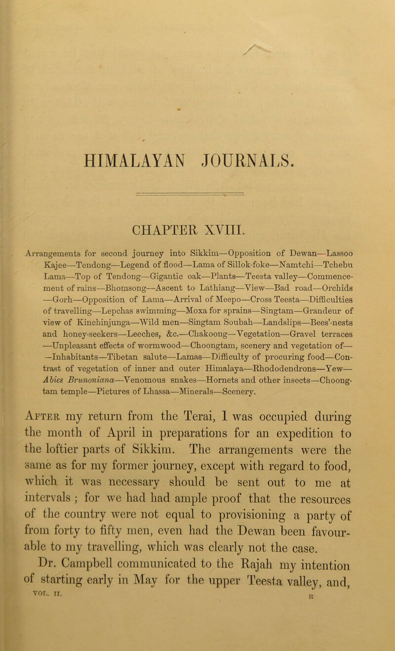 HIMALAYAN JOURNALS CHAPTER XVIII. Arrangements for second journey into Sikkim—Opposition of Dewan—Lassoo Kajee—Tendong—Legend of flood—Lama of Sillok-foke—Namtcki—Tcliebu Lama—Top of Tendong—Gigantic oak—Plants—Teesta valley—Commence- ment of rains—Bhomsong—Ascent to Latkiang—View—Bad road—Orchids —Gorh—Opposition of Lama—Arrival of Meepo—Cross Teesta—Difficulties of ti’avelling—Lepckas swimming—Moxa for sprains—Singtam—Grandeur of view of Ivinchinjunga—Wild men—Singtam Soubali—Landslips—Bees’-nests and koney-seekers—Leeches. &c.—Ckakoong—Vegetation—Gravel terraces —Unpleasant effects of wormwood—Choongtam, scenery and vegetation of— —Inhabitants—Tibetan salute—Lamas—Difficulty of procuring food—Con- trast of vegetation of inner and outer Himalaya—Rhododendrons—Yew— Abies Brunoniana—Venomous snakes—Hornets and other insects—Choong- tam temple—Pictures of Lhassa—Minerals—Scenery. After my return from the Terai, 1 was occupied during the month of April in preparations for an expedition to the loftier parts of Sikkim. The arrangements were the same as for my former journey, except with regard to food, which it was necessary should be sent out to me at intervals • for we had had ample proof that the resources of the country were not equal to provisioning a party of from forty to fifty men, even had the Dewan been favour- able to my travelling, which was clearly not the case. Dr. Campbell communicated to the Rajah my intention of starting early in May for the upper Teesta valley, and,