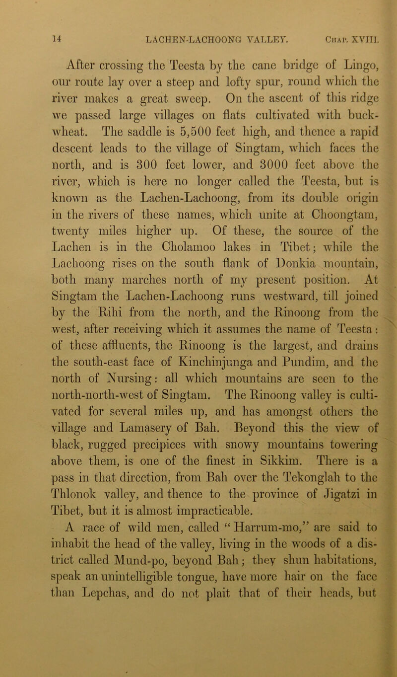 After crossing the Teesta by the cane bridge of Lingo, our route lay over a steep and lofty spur, round which the river makes a great sweep. On the ascent of this ridge we passed large villages on flats cultivated with buck- wheat. The saddle is 5,500 feet high, and thence a rapid descent leads to the village of Singtam, which faces the north, and is 300 feet lower, and 3000 feet above the river, which is here no longer called the Teesta, but is known as the Lachen-Lachoong, from its double origin in the rivers of these names, which unite at Choongtam, twenty miles higher up. Of these, the source of the Laclien is in the Cholamoo lakes in Tibet; while the Lachoong rises on the south flank of Donkia mountain, both many marches north of my present position. At Singtam the Lachen-Lachoong runs westward, till joined by the Rihi from the north, and the Rinoong from the west, after receiving which it assumes the name of Teesta: of these affluents, the Rinoong is the largest, and drains the south-east face of Kinchinjunga and Pundim, and the north of Nursing: all which mountains are seen to the north-nortli-west of Singtam. The Rinoong valley is culti- vated for several miles up, and has amongst others the village and Lamasery of Bah. Beyond this the view of black, rugged precipices with snowy mountains towering above them, is one of the finest in Sikkim. There is a pass in that direction, from Bah over the Tekonglah to the Thlonok valley, and thence to the province of Jigatzi in Tibet, but it is almost impracticable. A race of wild men, called “ ITarrum-mo,” are said to inhabit the head of the valley, living in the woods of a dis- trict called Mund-po, beyond Ball; they shun habitations, speak an unintelligible tongue, have more hair on the face than Lepchas, and do not plait that of their heads, but