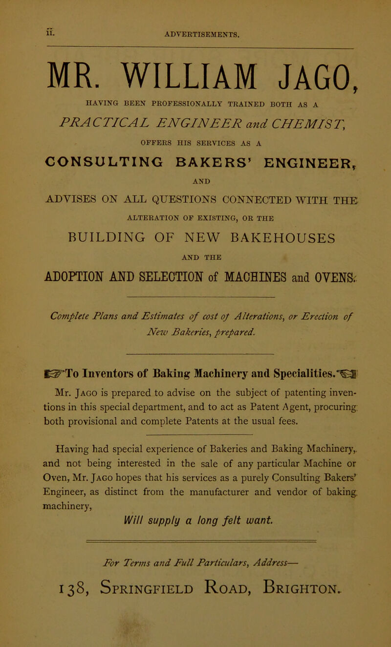 MR. WILLIAM JAGO, HAVING BEEN PROFESSIONALLY TRAINED BOTH AS A PRACTICAL ENGINEER and CHEMIST, OFFERS HIS SERVICES AS A CONSULTING BAKERS’ ENGINEER, AND ADVISES ON ALL QUESTIONS CONNECTED WITH THE ALTERATION OF EXISTING, OR THE BUILDING OF NEW BAKEHOUSES AND THE ADOPTION AND SELECTION of MACHINES and OVENS. Complete Plans and Estimates of cost op Alterations, or Erectioji of New Bakeries, prepared. IKiTTo Inventors of Baking Machinery and Specialities. Mr. Jago is prepared to advise on the subject of patenting inven- tions in this special department, and to act as Patent Agent, procuring, both provisional and complete Patents at the usual fees. Having had special experience of Bakeries and Baking Machinery,, and not being interested in the sale of any particular Machine or Oven, Mr. Jago hopes that his services as a purely Consulting Bakers’ Engineer, as distinct from the manufacturer and vendor of baking, machinery, Will supply a long felt want. For Terms and Full Particulars, Address—