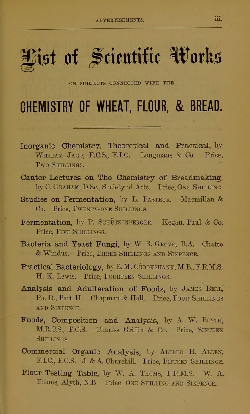 gfot of Scientific Wntte ON SUBJECTS CONNECTED WITH THE CHEMISTRY OF WHEAT, FLOUR, & BREAD. Inorganic Chemistry, Theoretical and Practical, by William Jago, F.C.S., F.I.C. Longmans & Co. Price, Two Shillings. Cantor Lectures on The Chemistry of Breadmaking, by C. Graham, D.Sc., Society of Arts. Price, One Shilling. Studies on Fermentation, by L. Pasteur. Macmillan & Co. Price, Twenty-one Shillings. Fermentation, by P. Schutzenberger. Kegan, Paul & Co. Price, Five Shillings. Bacteria and Yeast Fungi, by W. B. Grove, B.A. Chatto & Winclus. Price, Three Shillings and Sixpence. Practical Bacteriology, by E. M. Crookshank, M.B., F.Pt.M.S. H. K. Lewis. Price, Fourteen Shillings. Analysis and Adulteration of Foods, by James Bell, Ph. D., Part II. Chapman & Hall. Price, Four Shillings and Sixpence. Foods, Composition and Analysis, by A. W. Blyth, M.B.C.S., F.C.S. Charles Griffin & Co. Price, Sixteen Shillings. Commercial Organic Analysis, by Alfred H. Allen, F.I.C., F.C.S. J. & A. Churchill. Price, Fifteen Shillings. Flour Testing Table, by W. A. Thoms, F.B.M.S. W. A. Thoms, Alyth, KB. Price, One Shilling and Sixpence.