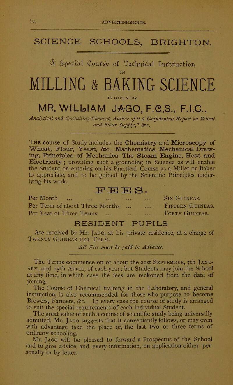 SCIENCE SCHOOLS, BRIGHTON. ■3 $pedial Collide of ^ed^qidal Ir^tfudtion IN MILLING & BAKING SCIENCE IS GIVEN BY MR. WILlsIAM JAGO, F.G.S., F.I.C., Analytical arid Consulting Chemist, Author of “A Confidential Report on Wheat and Flour Supply,” dr'c. The course of Study includes the Chemistry and Microscopy of Wheat, Flour, Yeast, &c., Mathematics, Mechanical Draw- ing, Principles of Mechanics, The Steam Engine, Heat and Electricity; providing such a grounding in Science as will enable the Student on entering on his Practical Course as a Miller or Baker to appreciate, and to be guided by the Scientific Principles under- lying his work. 3T IE] IE S , Per Month ... ... ... ... ... Six Guineas. Per Term of about Three Months ... ... Fifteen Guineas. Per Year of Three Terms ... ... ... Forty Guineas. RESIDENT PUPILS Are received by Mr. Jago, at his private residence, at a charge of Twenty Guineas per Term. All Fees must he paid in Advance. The Terms commence on or about the 21st September, 7th Janu- ary, and 15th April, of each year; but Students may join the School at any time, in which case the fees are reckoned from the date of joining. The Course of Chemical training in the Laboratory, and general instruction, is also recommended for those who purpose to become Brewers, Farmers, &c. In every case the course of study is arranged to suit the special requirements of each individual Student. The great value of such a course of scientific study being universally admitted, Mr. Jago suggests that it conveniently follows, or may even with advantage take the place of, the last two or three terms of ordinary schooling. Mr. Jago will be pleased to forward a Prospectus of the School and to give advice and every information, on application either per sonally or by letter.