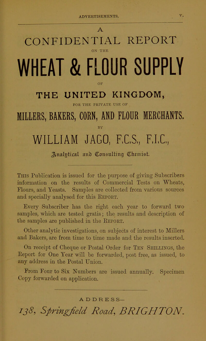 A CONFIDENTIAL REPORT ON THE WHEAT & FLOUR SUPPLY OF THE UNITED KINGDOM, FOR THE PRIVATE USE OF MILLERS, BAKERS, CORN, AND FLOUR MERCHANTS. BY WILLIAM JAGO, F.C.S., F.I.C., JVnalgtiraL ani) Consulting Chemist. This Publication is issued for the purpose of giving Subscribers information on the results of Commercial Tests on Wheats, Flours, and Yeasts. Samples are collected from various sources and specially analysed for this Keport. Every Subscriber has the right each year to forward two samples, which are tested gratis; the results and description of the samples are published in the Report. Other analytic investigations, on subjects of interest to Millers and Bakers, are from time to time made and the results inserted. On receipt of Cheque or Postal Order for Ten Shillings, the Report for One Year will be forwarded, post free, as issued, to any address in the Postal Union. From Four to Six Numbers are issued annually. Specimen Copy forwarded on application. ADDRESS—