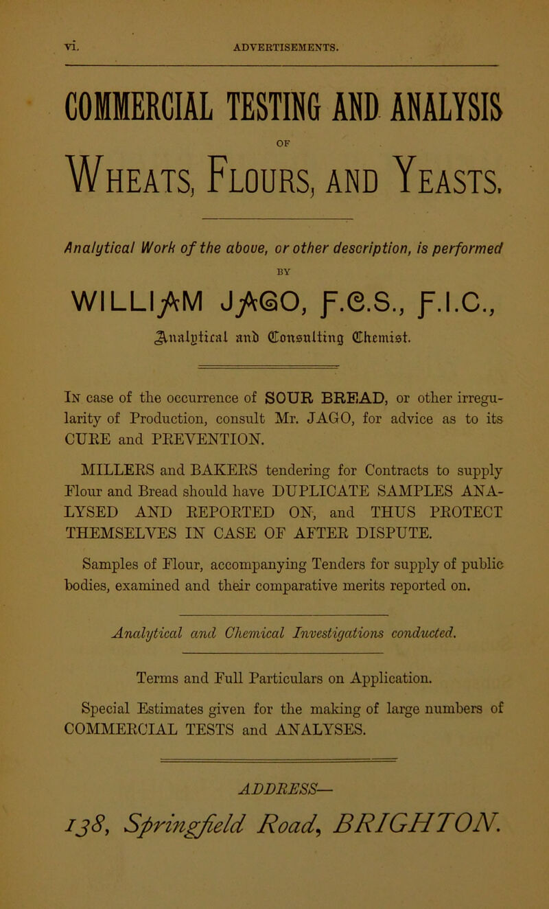 COMMERCIAL TESTING AND ANALYSIS OF Wheats, Flours, and Yeasts. Analytical VJorh of the aboue, or other description, is performed BY WILLIAM JjWSO, f.e.S., f.I.C., Jlnatgtirat anh Consulting Chemist. In case of the occurrence of SOUR BREAD, or other irregu- larity of Production, consult Mr. JAGO, for advice as to its CURE and PREVENTION. MILLERS and BAKERS tendering for Contracts to supply Elour and Bread should have DUPLICATE SAMPLES ANA- LYSED AND REPORTED ON, and THUS PROTECT THEMSELVES IN CASE OF AFTER DISPUTE. Samples of Elour, accompanying Tenders for supply of public bodies, examined and their comparative merits reported on. Analytical and Chemical Investigations conducted. Terms and Full Particulars on Application. Special Estimates given for the making of large numbers of COMMERCIAL TESTS and ANALYSES. ADDRESS—