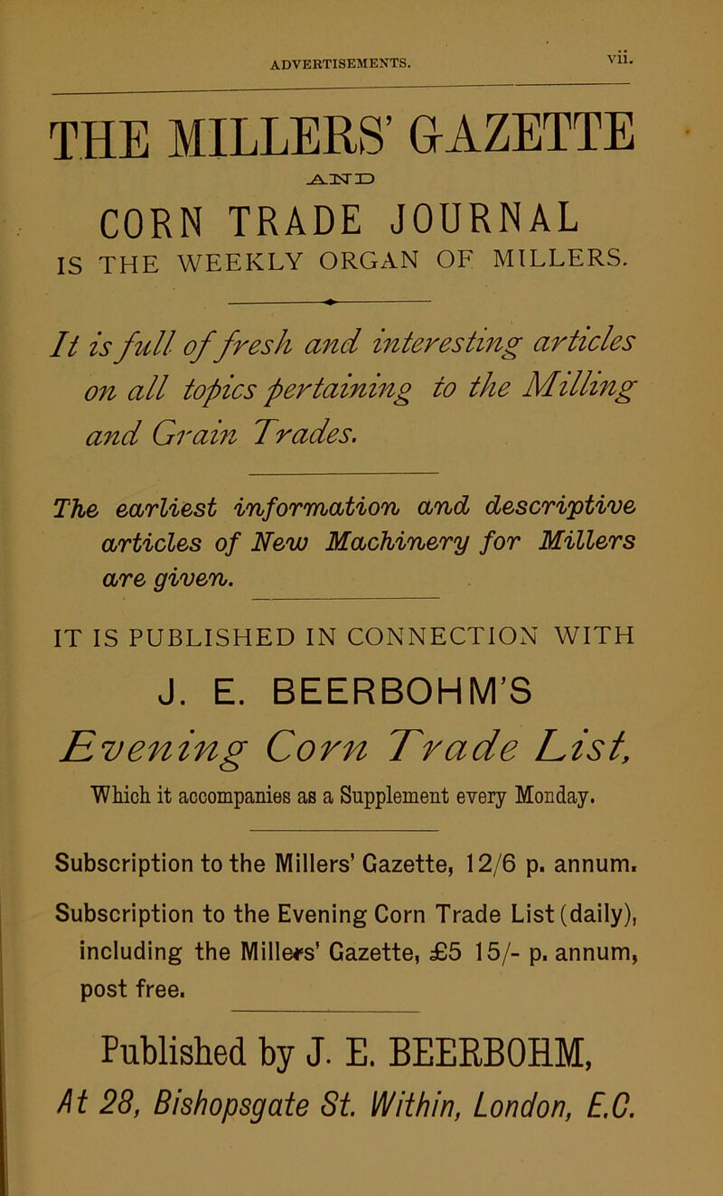 Vll. THE MILLERS’ GAZETTE -A.2ST3D CORN TRADE JOURNAL IS THE WEEKLY ORGAN OF MILLERS. It is full offresh and interesting articles on all topics pertaining to the Milling and Grain Trades. The earliest information and descriptive articles of New Machinery for Millers are given. IT IS PUBLISHED IN CONNECTION WITH J. E. BEERBOHM’S Evening Corn Trade List, Which it accompanies as a Supplement every Monday. Subscription to the Millers’Gazette, 12/6 p. annum. Subscription to the Evening Corn Trade List (daily), including the Millers' Gazette, £5 15/- p, annum, post free. Published by J. E. BEEKBOHM, At 28, Bishopsgate St. Within, London, E.C.