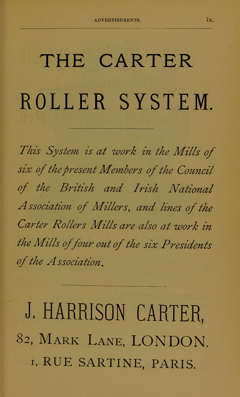 THE CARTER ROLLER SYSTEM. This System is at work in the Mills of six of the present Members of the Council of the British and Irish National Association of Millers, and lines of the Carter Rollers Mills are also at work in the Mills of four out of the six Presidents of the Association. J. HARRISON CARTER, 82, Mark Lane, LONDON.