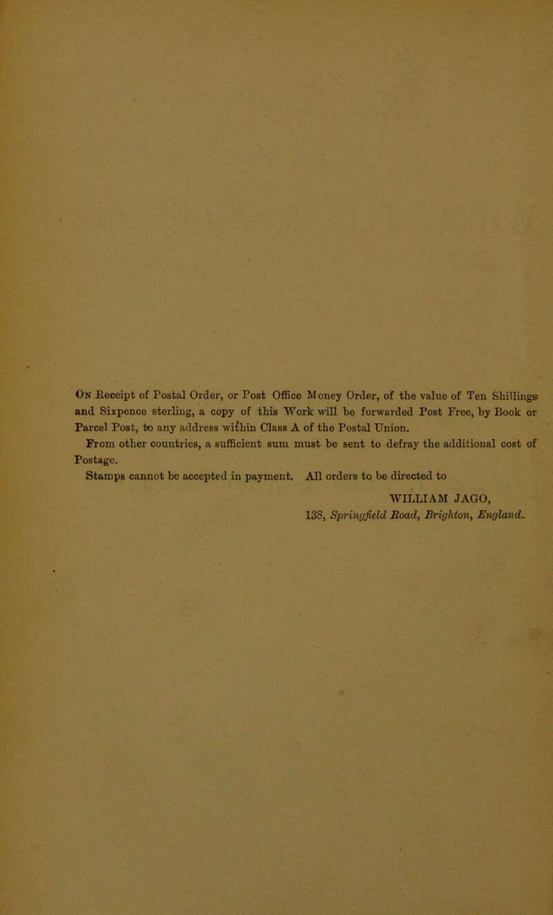 and Sixpence sterling, a copy of this Work will be forwarded Post Free, by Book or Parcel Post, to any address within Class A of the Postal Union. From other countries, a sufficient sum must be sent to defray the additional cost of Postage. Stamps cannot be accepted in payment. All orders to be directed to WILLIAM JAGO, 138, Springfield Road, Brighton, England.