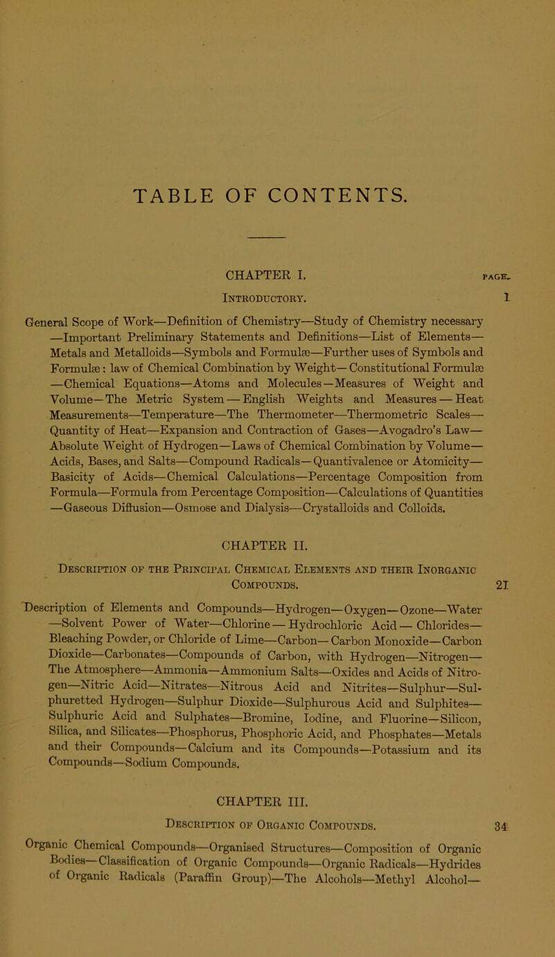 TABLE OF CONTENTS. CHAPTER I. i Introductory. General Scope of Work—Definition of Chemistry—Study of Chemistry necessary —Important Preliminary Statements and Definitions—List of Elements— Metals and Metalloids—Symbols and Formulas—Further uses of Symbols and Formulas: law of Chemical Combination by Weight—Constitutional Formulas —Chemical Equations—Atoms and Molecules—Measures of Weight and Volume—The Metric System — English Weights and Measures — Heat Measurements—Temperature—The Thermometer—Thermometric Scales— Quantity of Heat—Expansion and Contraction of Gases—Avogadro’s Law— Absolute Weight of Hydrogen—Laws of Chemical Combination by Volume— Acids, Bases, and Salts—Compound Radicals—Quantivalence or Atomicity— Basicity of Acids—Chemical Calculations—Percentage Composition from Formula—-Formula from Percentage Composition—Calculations of Quantities —Gaseous Diflusion—Osmose and Dialysis-—Crystalloids and Colloids. CHAPTER II. Description of the Principal Chemical Elements and their Inorganic Compounds. Description of Elements and Compounds—Hydrogen—Oxygen—Ozone—Water —Solvent Power of Water—Chlorine —Hydrochloric Acid—Chlorides— Bleaching Powder, or Chloride of Lime—Carbon—Carbon Monoxide—Carbon Dioxide—Carbonates—Compounds of Carbon, with Hydrogen—Nitrogen— The Atmosphere—Ammonia—Ammonium Salts—Oxides and Acids of Nitro- gen-Nitric Acid—Nitrates—Nitrous Acid and Nitrites—Sulphur—Sul- phuretted Hydrogen—Sulphur Dioxide—Sulphurous Acid and Sulphites— Sulphuric Acid and Sulphates—Bromine, Iodine, and Fluorine—Silicon, Silica, and Silicates—Phosphorus, Phosphoric Acid, and Phosphates—Metals and their Compounds—Calcium and its Compounds—Potassium and its Compounds—Sodium Compounds. CHAPTER III. Description of Organic Compounds. Organic Chemical Compounds—Organised Structures—Composition of Organic Bodies Classification of Organic Compounds—Organic Radicals—Hydrides of Organic Radicals (Paraffin Group)—The Alcohols—Methyl Alcohol—