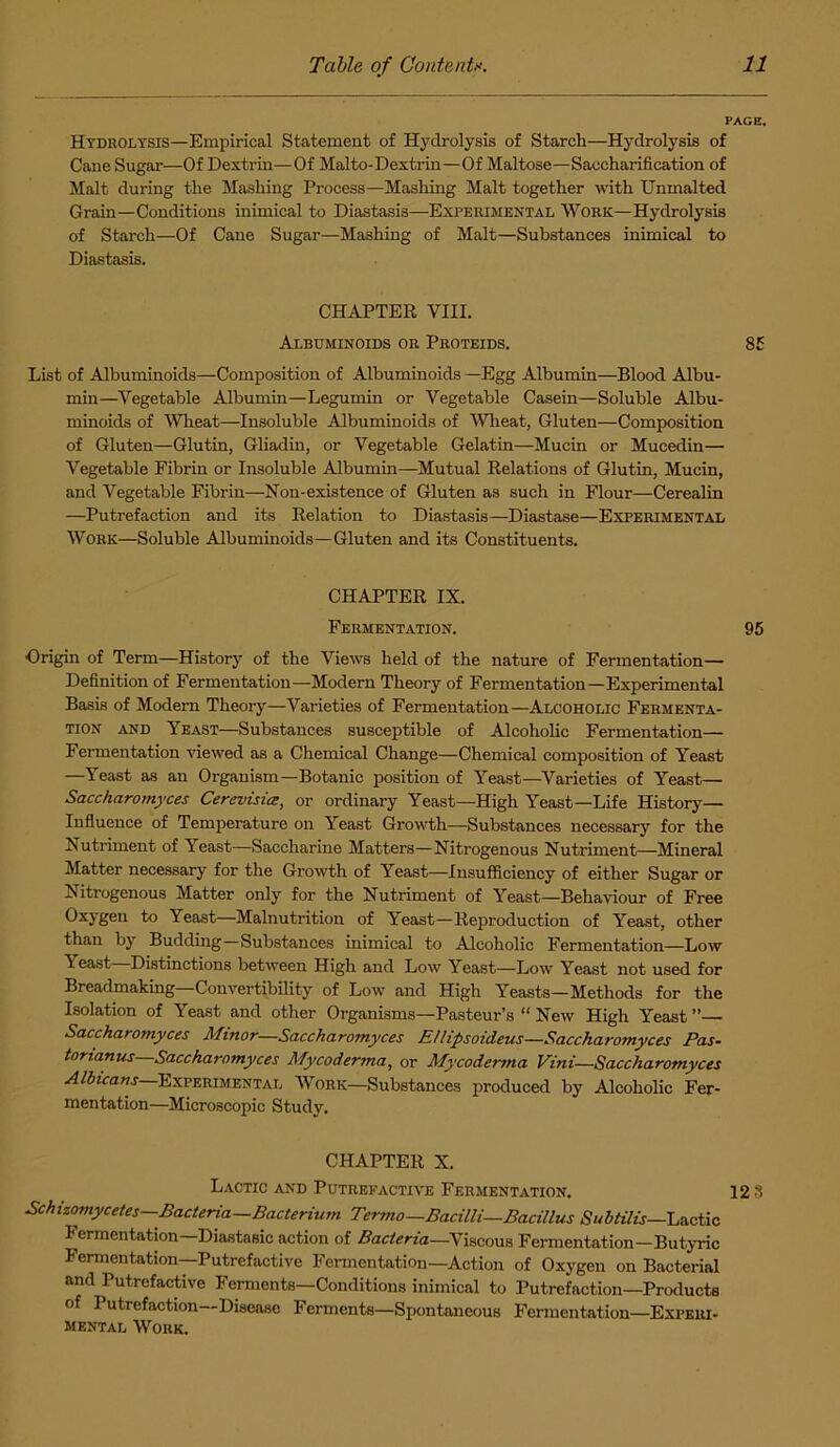 PAGE. Htdrolysis—Empirical Statement of Hydrolysis of Starch—Hydrolysis of Cane Sugar—Of Dextrin—Of Malto-Dextrin—Of Maltose—Saccharification of Malt during the Mashing Process—Mashing Malt together with Unmalted Grain—Conditions inimical to Diastasis—Experimental Work—Hydrolysis of Starch—Of Cane Sugar—Mashing of Malt—Substances inimical to Diastasis. CHAPTER VIII. Albuminoids or Proteids. 85 List of Albuminoids—Composition of Albuminoids —Egg Albumin—Blood Albu- min—Vegetable Albumin—Legumin or Vegetable Casein—Soluble Albu- minoids of Wheat—Insoluble Albuminoids of Wheat, Gluten—Composition of Gluten—Glutin, Gliadin, or Vegetable Gelatin—Mucin or Mucedin— Vegetable Fibrin or Insoluble Albumin—Mutual Relations of Glutin, Mucin, and Vegetable Fibrin—Non-existence of Gluten as such in Flour—Cerealin —Putrefaction and its Relation to Diastasis—Diastase—Experimental Work—Soluble Albuminoids—Gluten and its Constituents. CHAPTER IX. Fermentation. 95 Origin of Term—History of the Views held of the nature of Fermentation— Definition of Fermentation—Modern Theory of Fermentation—Experimental Basis of Modem Theory—Varieties of Fermentation—Alcoholic Fermenta- tion and Yeast—Substances susceptible of Alcoholic Fermentation— Fermentation viewed as a Chemical Change—Chemical composition of Yeast —Yeast as an Organism—Botanic position of Yeast—Varieties of Yeast— Saccharomyces Cerevisice, or ordinary Yeast—High Yeast—Life History— Influence of Temperature on Yeast Growth—Substances necessary for the Nutriment of Yeast—Saccharine Matters—Nitrogenous Nutriment—Mineral Matter necessary for the Growth of Yeast—Insufficiency of either Sugar or Nitrogenous Matter only for the Nutriment of Yeast—Behaviour of Free Oxygen to Yeast—Malnutrition of Yeast—Reproduction of Yeast, other than by Budding—Substances inimical to Alcoholic Fermentation—Low Yeast—Distinctions between High and Low Yeast—Low Yeast not used for Breadmaking—Convertibility of Low and High Yeasts—Methods for the Isolation of Yeast and other Organisms—Pasteur’s “ New High Yeast ”— Saccharomyces Minor—Saccharomyces E/lipsoideus—Saccharomyces Pas- tonanus Saccharomyces Mycoderma, or Mycoderma Vini—Saccharomyces Albicans Experimental Work—Substances produced by Alcoholic Fer- mentation—Microscopic Study. CHAPTER X. Lactic and Putrefactive Fermentation. 12 3 Schizomycetes—Bacteria—Bacterium Termo—Bacilli—Bacillus Subtilis—Lactic Fermentation—Diastasic action of Bacteria—Viscous Fermentation—Butyric Fermentation—Putrefactive Fermentation—Action of Oxygen on Bacterial and Putrefactive Ferments—Conditions inimical to Putrefaction—Products of Putrefaction—Disease Ferments—Spontaneous Fermentation—Experi- mental Work.