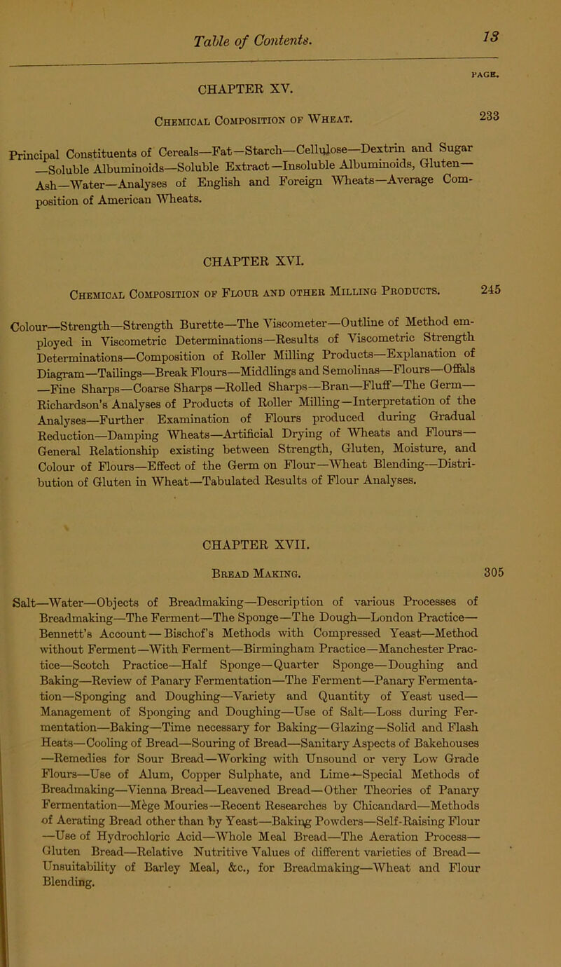 PAGE. CHAPTER XV. Chemical Composition of Wheat. 233 Principal Constituents of Cereals—Fat—Starch—Cellulose Dextrin and Sugar —Soluble Albuminoids—Soluble Extract-Insoluble Albuminoids, Gluten— Ash—Water—Analyses of English and Foreign 'Wheats—Average Com- position of American Wheats. CHAPTER XVI. Chemical Composition of Flour and other Milling Products. Colour—Strength—Strength Burette—The Viscometer—Outline of Method em- ployed in Viscometric Determinations—Results of Viscometric Strength Determinations—Composition of Roller Milling Products—Explanation of Diagram—Tailings—Break Flours—Middlings and Semolinas—Flours—Offals —Fine Sharps—Coarse Sharps—Rolled Sharps—Bran—Fluff—The Germ— Richardson’s Analyses of Products of Roller Milling-Interpretation of the Analyses—Further Examination of Flours produced during Gradual Reduction—Damping meats—Artificial Drying of Wheats and Flours— General Relationship existing between Strength, Gluten, Moisture, and Colour of Flours—Effect of the Germ on Flour—Wheat Blending—Distri- bution of Gluten in Wheat—Tabulated Results of Flour Analyses. CHAPTER XVII. Bread Making. 305 Salt—Water—Objects of Breadmaking—Description of various Processes of Breadmaking—The Ferment—The Sponge—The Dough—London Practice— Bennett’s Account — Bischof’s Methods with Compressed Yeast—Method without Ferment—With Ferment—Birmingham Practice—Manchester Prac- tice—Scotch Practice—Half Sponge—Quarter Sponge—Doughing and Baking—Review of Panary Fermentation—The Ferment—Panary Fermenta- tion—Sponging and Doughing—Variety and Quantity of Yeast used— Management of Sponging and Doughing—Use of Salt—Loss during Fer- mentation—Baking—Time necessary for Baking—Glazing—Solid and Flash Heats—Cooling of Bread—Souring of Bread—Sanitary Aspects of Bakehouses —Remedies for Sour Bread—Working with Unsound or very Low Grade Flours—Use of Alum, Copper Sulphate, and Lime—Special Methods of Breadmaking—Vienna Bread—Leavened Bread—Other Theories of Panary Fermentation—Mfege Mouries—Recent Researches by Chicandai’d—Methods of Aerating Bread other than by Yeast—Baking Powders—Self-Raising Flour —Use of Hydrochloric Acid—Whole Meal Bread—The Aeration Process— Gluten Bread—Relative Nutritive Values of different varieties of Bread— Unsuitability of Barley Meal, &c., for Breadmakiug—Wheat and Flour Blending.