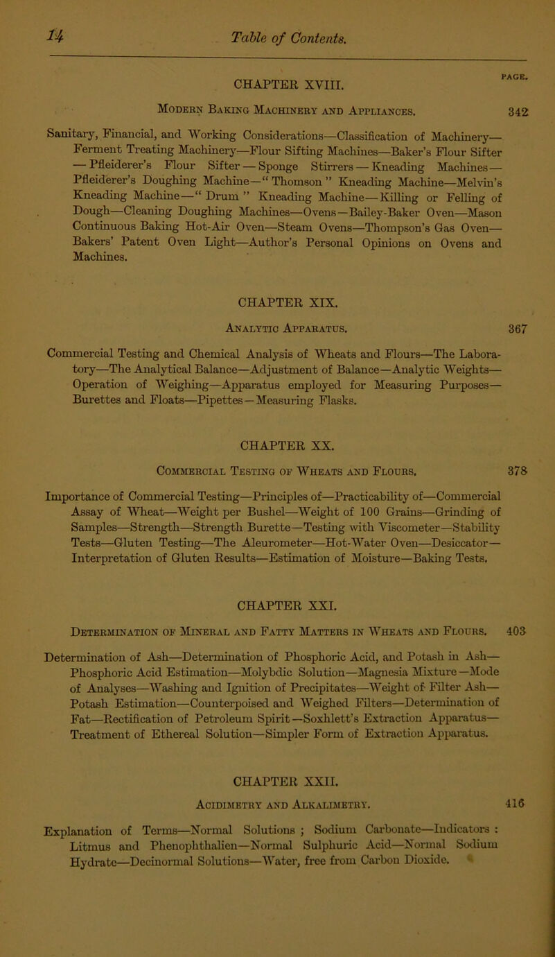 CHAPTER XVIII. Modern Baking Machinery and Appliances. 342 Sanitary, Financial, and Working Considerations—Classification of Machinery— Ferment Treating Machinery—Flour Sifting Machines—Baker’s Flour Sifter — Pfleiderer’s Flour Sifter — Sponge Stirrers — Kneading Machines— Pfleiderer’s Coughing Machine— Thomson ” Kneading Machine—Melvin’s Kneading Machine—“ Drum ” Kneading Machine—Killing or Felling of Dough—Cleaning Doughing Machines—Ovens—Bailey-Baker Oven—Mason Continuous Baking Hot-Air Oven—Steam Ovens—Thompson’s Gas Oven— Bakers’ Patent Oven Light—Author’s Personal Opinions on Ovens and Machines. CHAPTER XIX. Analytic Apparatus. 367 Commercial Testing and Chemical Analysis of Wheats and Flours—The Labora- tory—The Analytical Balance—Adjustment of Balance—Analytic Weights— Operation of Weighing—Apparatus employed for Measuring Purposes— Burettes and Floats—Pipettes—Measuring Flasks. CHAPTER XX. Commercial Testing op Wheats and Flours. 378 Importance of Commercial Testing—Principles of—Practicability of—Commercial Assay of Wheat—Weight per Bushel—Weight of 100 Grains—Grinding of Samples—Strength—Strength Burette—Testing with Viscometer—Stability Tests—Gluten Testing—The Aleurometer—Hot-Water Oven—Desiccator— Interpretation of Gluten Results—Estimation of Moisture—Baking Tests. CHAPTER XXL Determination of Mineral and Fatty Matters in Wheats and Flours. 403 Determination of Ash—Determination of Phosphoric Acid, and Potash in Ash— Phosphoric Acid Estimation—Molybdic Solution—Magnesia Mixture—Mode of Analyses—Washing and Ignition of Precipitates—Weight of Filter Ash— Potash Estimation—Counterpoised and Weighed Filters—Determination of Fat—Rectification of Petroleum Spirit —Soxhlett’s Extraction Apparatus— Treatment of Ethereal Solution—Simpler Form of Extraction Apparatus. CHAPTER XXII. Acidimetry and Alkalimetry. 416 Explanation of Terms—Normal Solutions ; Sodium Carbonate—Indicators : Litmus and Phenoplithalien—Normal Sulphuric Acid—Normal Sodium Hydrate—Decinormal Solutions—Water, free from Carbon Dioxide.