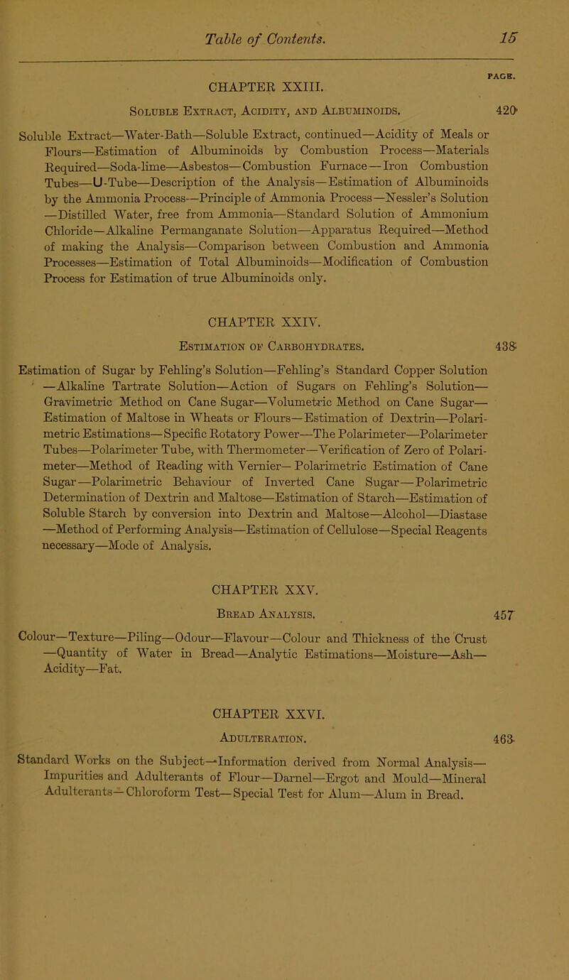 PAGE. CHAPTER XXIII. Soluble Extract, Acidity, and Albuminoids. 420 Soluble Extract—Water-Bath—Soluble Extract, continued—Acidity of Meals or Flours—Estimation of Albuminoids by Combustion Process—Materials Required—Soda-lime—Asbestos— Combustion Furnace—Iron Combustion Tubes—U-Tube—Description of the Analysis—Estimation of Albuminoids by the Ammonia Process—Principle of Ammonia Process—Nessler’s Solution —Distilled Water, free from Ammonia—Standard Solution of Ammonium Chloride—Alkaline Permanganate Solution—Apparatus Required—Method of making the Analysis—Comparison between Combustion and Ammonia Processes—Estimation of Total Albuminoids—Modification of Combustion Process for Estimation of true Albuminoids only. CHAPTER XXIV. Estimation of Carbohydrates. 43S Estimation of Sugar by Fehling’s Solution—Fehling’s Standard Copper Solution —Alkaline Tartrate Solution—Action of Sugars on Fehling’s Solution— Gravimetric Method on Cane Sugar—Volumetric Method on Cane Sugar— Estimation of Maltose in Wheats or Flours—Estimation of Dextrin—Polari- metric Estimations—Specific Rotatory Power—The Polarimeter—Polarimeter Tubes—Polarimeter Tube, with Thermometer—Verification of Zero of Polari- meter—Method of Reading with Vernier— Polarimetric Estimation of Cane Sugar—Polarimetric Behaviour of Inverted Cane Sugar—Polarimetric Determination of Dextrin and Maltose—Estimation of Starch—Estimation of Soluble Starch by conversion into Dextrin and Maltose—Alcohol—Diastase —Method of Performing Analysis—Estimation of Cellulose—Special Reagents necessary—Mode of Analysis. CHAPTER XXV. Bread Analysis. 457 Colour—Texture—Piling—Odour—Flavour—Colour and Thickness of the Crust —Quantity of Water in Bread—Analytic Estimations—Moisture—Ash— Acidity—Fat. CHAPTER XXVI. Adulteration. 463- Standard Works on the Subject—‘Information derived from Normal Analysis— Impurities and Adulterants of Flour—Darnel—Ergot and Mould—Mineral Adulterants—Chloroform Test—Special Test for Alum—Alum in Bread.