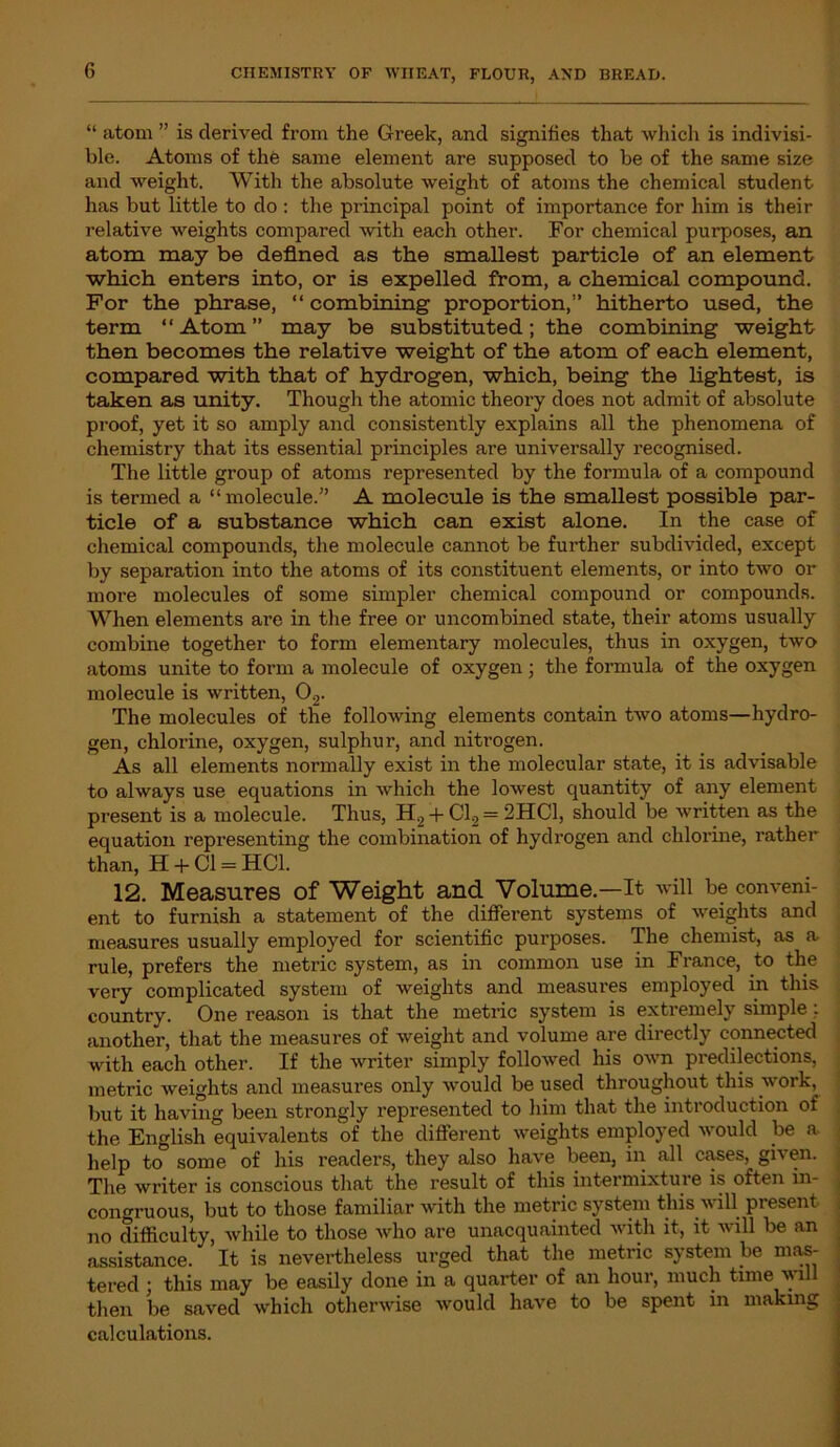 “ atom ” is derived from the Greek, and signifies that which is indivisi- ble. Atoms of the same element are supposed to be of the same size and weight. With the absolute weight of atoms the chemical student has but little to do : the principal point of importance for him is their relative weights compared with each other. For chemical purposes, an atom may be defined as the smallest particle of an element which enters into, or is expelled from, a chemical compound. For the phrase, “ combining proportion,” hitherto used, the term “ Atom ” may be substituted; the combining weight then becomes the relative weight of the atom of each element, compared with that of hydrogen, which, being the lightest, is taken as unity. Though the atomic theory does not admit of absolute proof, yet it so amply and consistently explains all the phenomena of chemistry that its essential principles are universally recognised. The little group of atoms represented by the formula of a compound is termed a “molecule.” A molecule is the smallest possible par- ticle of a substance which can exist alone. In the case of chemical compounds, the molecule cannot be further subdivided, except by separation into the atoms of its constituent elements, or into two or more molecules of some simpler chemical compound or compounds. When elements are in the free or uncombined state, their atoms usually combine together to form elementary molecules, thus in oxygen, two atoms unite to form a molecule of oxygen; the formula of the oxygen molecule is written, 02. The molecules of the following elements contain two atoms—hydro- gen, chlorine, oxygen, sulphur, and nitrogen. As all elements normally exist in the molecular state, it is advisable to always use equations in which the lowest quantity of any element present is a molecule. Thus, H2 + Cl2 = 2HC1, should be written as the equation representing the combination of hydrogen and chlorine, rather than, H + Cl = HC1. 12. Measures of Weight and Volume.-—It will be conveni- ent to furnish a statement of the different systems of weights and measures usually employed for scientific purposes. The chemist, as a rule, prefers the metric system, as in common use in France, to the very complicated system of weights and measures employed in this country. One reason is that the metric system is extremely simple: another, that the measures of weight and volume are directly connected with each other. If the writer simply followed his own predilections, metric weights and measures only would be used throughout this work, but it having been strongly represented to him that the introduction of the English equivalents of the different weights employed would be a help to some of his readers, they also have been, in all cases, given. The writer is conscious that the result of this intermixture is often in- congruous, but to those familiar with the metric system this will present no difficulty, while to those who are unacquainted with it, it will be an assistance. It is nevertheless urged that the metric system be mas- tered ; this may be easily done in a quarter of an hour, much time will then be saved which otherwise would have to be spent in making calculations.