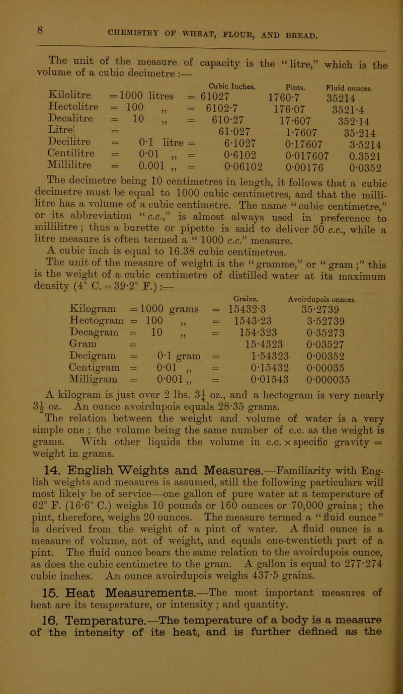 The unit of the measure of capacity is the “litre,” which is the volume of a cubic decimetre :— Kilolitre Hectolitre Decalitre Litre! Decilitre Centilitre Millilitre Cubic Inches. = 1000 litres = 61027 = 100 „ = 6102-7 = 10 „ = 610-27 61-027 = 0-1 litre = 6-1027 0-01 „ = 0-6102 = 0.001 „ = 0-06102 Pints. Fluid ounces. 1760-7 35214 176-07 3521-4 17-607 352-14 1-7607 35-214 0-17607 3-5214 0-017607 0.3521 0-00176 0-0352 The decimetre being 10 centimetres in length, it follows that a cubic decimetre must be equal to 1000 cubic centimetres, and that the milli- litre has a volume of a cubic centimetre. The name “ cubic centimetre,” or its abbreviation “ c.c.,” is almost always used in preference to millilitre; thus a burette or pipette is said to deliver 50 c.c., while a litre measure is often termed a “ 1000 c.c.” measure. A cubic inch is equal to 16.38 cubic centimetres. The unit of the measure of weight is the “gramme,” or “ gram;” this is the weight of a cubic centimetre of distilled water at its maximum density (4° C. =39-2° F.) Kilogram = 1000 grams = Hectogram =100 ,, = Decagram =10 ,, = Gram = Decigram = 0T gram = Centigram = 0-01 „ = Milligram = 0-001 ,, = Grains. Avoirdupois onnees. 15432-3 35-2739 1543-23 3-52739 154-323 0-35273 15-4323 0-03527 1-54323 0-00352 0-15432 0-00035 0-01543 0-000035 A kilogram is just over 2 lbs. 3£ oz., and a hectogram is very nearly 3£ oz. An ounce avoirdupois equals 28-35 grams. The relation between the weight and volume of water is a very simple one ; the volume being the same number of c.c. as the weight is grams. With other liquids the volume in c.c. x specific gravity = weight in grams. 14. English Weights and Measures.—Familiarity with Eng- lish weights and measures is assumed, still the following particulars will most likely be of service—one gallon of pure water at a temperature of 62° F. (16-6° C.) weighs 10 pounds or 160 ounces or 70,000 grains; the pint, therefore, weighs 20 ounces. The measure termed a “ fluid ounce ” is derived from the weight of a pint of water. A fluid ounce is a measure of volume, not of weight, and equals one-twentieth part of a pint. The fluid ounce bears the same relation to the avoirdupois ounce, as does the cubic centimetre to the gram. A gallon is equal to 277-274 cubic inches. An ounce avoirdupois weighs 437-5 grains. 15. Heat Measurements.—The most important measures of heat are its temperature, or intensity; and quantity. 16. Temperature.—The temperature of a body is a measure of the intensity of its heat, and is further defined as the