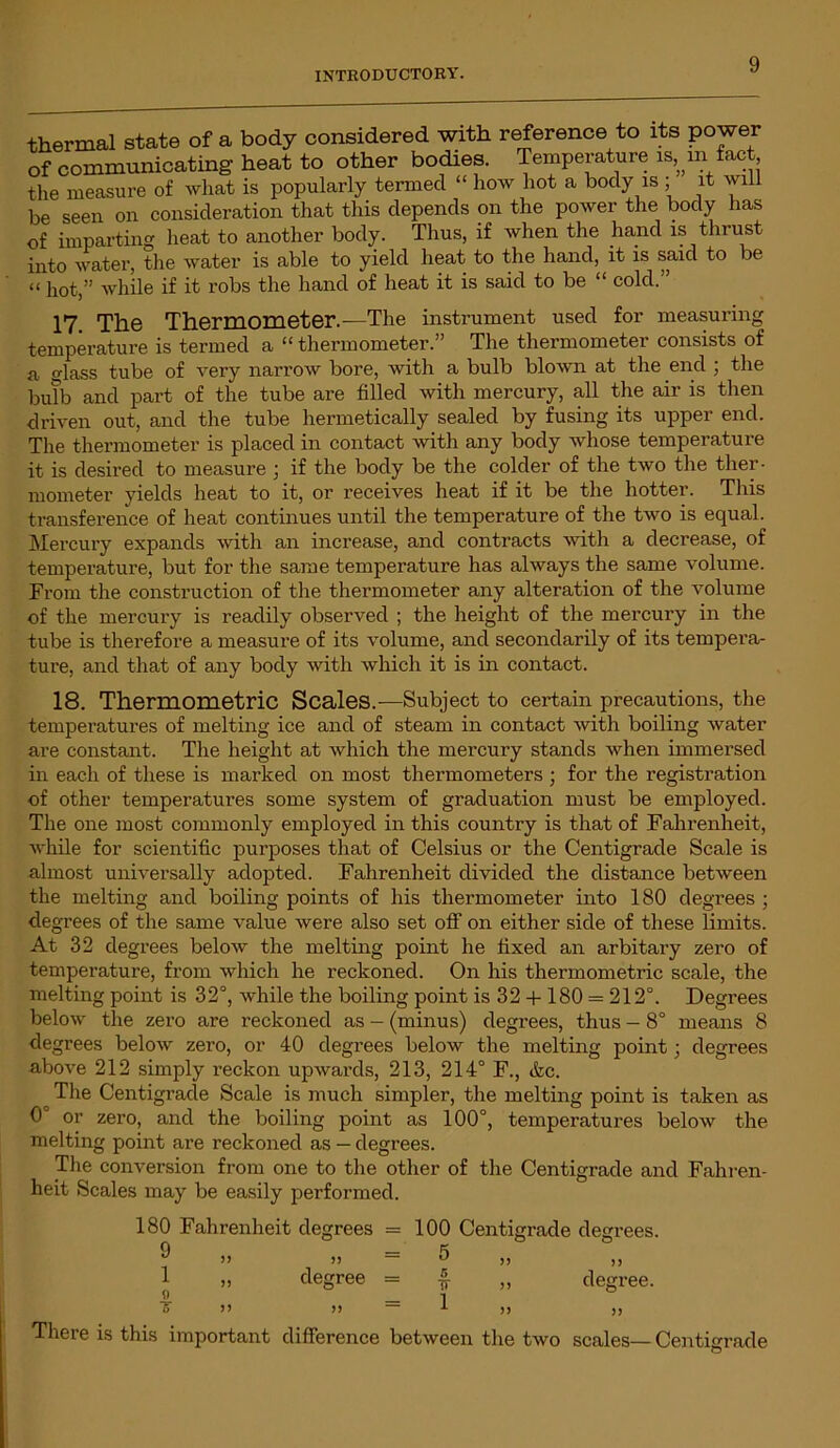 thermal state of a body considered with reference to its power of communicating heat to other bodies. Temperature is, m fact the measure of what is popularly termed “ how hot a body is ; it will be seen on consideration that this depends on the power the body has of imparting heat to another body. Thus, if when the hand is thrust into water, the water is able to yield heat to the hand, it is said to be “ hot,” while if it robs the hand of heat it is said to be “ cold.” 17 The Thermometer.—The instrument used for measuring temperature is termed a “ thermometer.” The thermometer consists of a glass tube of very narrow bore, with a bulb blown at the end ; the bulb and part of the tube are filled with mercury, all the air is then driven out, and the tube hermetically sealed by fusing its upper end. The thermometer is placed in contact with any body whose temperature it is desired to measure j if the body be the colder of the two the ther- mometer yields heat to it, or receives heat if it be the hotter. This transference of heat continues until the temperature of the two is equal. Mercury expands with an increase, and contracts with a decrease, of temperature, but for the same temperature has always the same volume. From the construction of the thermometer any alteration of the volume of the mercury is readily observed ; the height of the mercury in the tube is therefore a measure of its volume, and secondarily of its tempera- ture, and that of any body with which it is in contact. 18. Thermometric Scales.—Subject to certain precautions, the temperatures of melting ice and of steam in contact with boiling water are constant. The height at which the mercury stands when immersed in each of these is marked on most thermometers ; for the registration of other temperatures some system of graduation must be employed. The one most commonly employed in this country is that of Fahrenheit, while for scientific purposes that of Celsius or the Centigrade Scale is almost universally adopted. Fahrenheit divided the distance between the melting and boiling points of his thermometer into 180 degrees ; degrees of the same value were also set off on either side of these limits. At 32 degrees below the melting point he fixed an arbitary zero of temperature, from which he reckoned. On his thermometric scale, the melting point is 32°, while the boiling point is 32 + 180 = 212°. Degrees below the zero are reckoned as — (minus) degrees, thus — 8° means 8 degrees below zero, or 40 degrees below the melting point; degrees above 212 simply reckon upwards, 213, 214° F., &c. The Centigrade Scale is much simpler, the melting point is taken as 0' or zero, and the boiling point as 100°, temperatures below the melting point are reckoned as — degrees. The conversion from one to the other of the Centigrade and Fahren- heit Scales may be easily performed. 180 Fahrenheit degrees = 100 Centigrade degrees. 9 1 o 5) ) 5 >> = 5 degree = r» ir = 1 )> degree. There is this important difference between the two scales—Centigrade