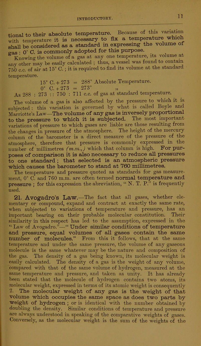 tional to their absolute temperature. Because of this variation with temperature it is necessary to fix a temperature which shah be considered as a standard in expressing the volume of eas • 0° C is commonly adopted for this purpose. Knowing the volume of a gas at any one temperature, its volume at any other may be easily calculated ; thus, a vessel was found to contain 750 c.c. of air at 15° C.; it is required to find its volume at the standard temperature. 15° C.+ 273 = 288° Absolute Temperature. 0° C.+ 273 = 273° As 288 : 273 :: 750 : 711 c.c. of gas at standard temperature. The volume of a gas is also affected by the pressure to which it is subjected : this variation is governed by what is called Boyle and Marriotte’s Law—The volume of any gas is inversely proportional to the pressure to which it is subjected. The most important variations of pressure to which gases are liable are those resulting from the changes in pressure of the atmosphere. The height of the mercury column of the barometer is a direct measure of the pressure of the atmosphere, therefore that pressure is commonly expressed in the number of millimetres (m.m.,) which that column is high. For pur- poses of comparison it is also necessary to reduce all pressures to one standard ; that selected is an atmospheric pressure which causes the barometer to stand at 760 millimetres. The temperature and pressure quoted as standards for gas measure- ment, 0° C. and 760 m.m. are often termed normal temperature and pressure ; for this expression the abreviation, “ N. T. P. ’ is frequently used. 21. Avogadro’S Law.—The fact that all gases, whether ele- mentary or compound, expand and contract at exactly the same rate, when subjected to variations of temperature and pressure, has an important bearing on their probable molecular constitution. Their similarity in this respect has led to the assumption, expressed in the “ Law of Avogadro.”—“ Under similar conditions of temperature and pressure, equal volumes of all gases contain the same number of molecules.” From this it follows, that at the same temperature and under the same pressure, the volume of any gaseous molecule is the same whatever may be the nature and composition of the gas. The density of a gas being known, its molecular weight is easily calculated. The density of a gas is the weight of any volume, compared with that of the same volume of hydrogen, measured at the same temperature and pressure, and taken as unity. It has already been stated that the molecule of hydrogen contains two atoms, its molecular weight, expressed in terms of its atomic weight is consequently 2. The molecular weight of any gas is the weight of that volume which occupies the same space as does two parts by weight of hydrogen ; or is identical with the number obtained by doubling the density. Similar conditions of temperature and pi’essure are always understood in speaking of the comparative weights of gases. Conversely, as the molecular weight is the sum of the weights of the