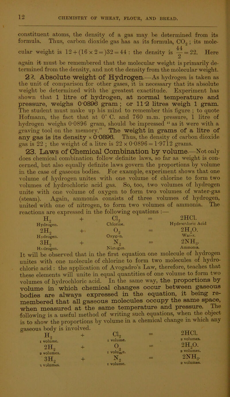 constituent atoms, the density of a gas may be determined from its formula. Thus, carbon dioxide gas has as its formula, C02 ; its mole- 44 cular weight is 12 + (16 x 2 = )32 = 44 : the density is — = 22. Here Jj again it must be remembered that the molecular weight is primarily de- termined from the density, and not the density from the molecular weight. 23. Absolute weight Of Hydrogen.—As hydrogen is taken as the unit of comparison for other gases, it is necessary that its absolute weight be determined with the greatest exactitude. Experiment has shown that 1 litre of hydrogen, at normal temperature and pressure, weighs 0 0896 gram; or ll-2 litres weigh 1 gram. The student must make up his mind to remember this figure ; to quote Hofmann, the fact that at 0° C. and 760 m.m. pressure, 1 litre of hydrogen weighs 0-0896 gram, should be impressed “ as it were with a graving tool on the memory.” The weight in grams of a litre of any gas is its density x 0'0896. Thus, the density of carbon dioxide gas is 22 ; the weight of a litre is 22 x 0-0896 = 1-9712 grams. 23. Laws of Chemical Combination by volume.—Not only does chemical combination follow definite laws, so far as weight is con- cerned, but also equally definite laws govern the proportions by volume in the case of gaseous bodies. For example, experiment shows that one volume of hydrogen unites with one volume of chlorine to form two volumes of hydrochloric acid gas. So, too, two volumes of hydrogen unite with one volume of oxygen to form two volumes of water-gas (steam). Again, ammonia consists of three volumes of hydrogen, united with one of nitrogen, to form two volumes of ammonia. The reactions are expressed in the following equations :— H, + +• + Cl, Chlorine. o2 Oxygen. N0 2HC1. Hydrochloric Acid 2H,0. Water. 2NH3. Ammonia. Hydrogen. 2H2 Hydrogen. 3H, Hvdrogen. Nitrogen. It will be observed that in the first equation one molecule of hydrogen unites with one molecule of chlorine to form two molecules of hydro- chloric acid : the application of Avogadro’s Law, therefore, teaches that these elements will unite in equal quantities of one volume to form two volumes of hydrochloric acid. In the same way, the proportions by volume in * which chemical changes occur between gaseous bodies are always expressed in the equation, it being re- membered that all gaseous molecules occupy the same space, when measured at the same temperature and pressure. The following is a useful method of writing such equations, when the object to show the proportions by volume in a chemical change in -which any is gaseous body is involved. H2 1 volume. 2H2 2 volumes. 3H2 volumes. + Cl, i volume, i voIume. N, t volume. 2HC1. 2 volumes. 2H20. 2 volumes. 2NH3. 2 volumes.
