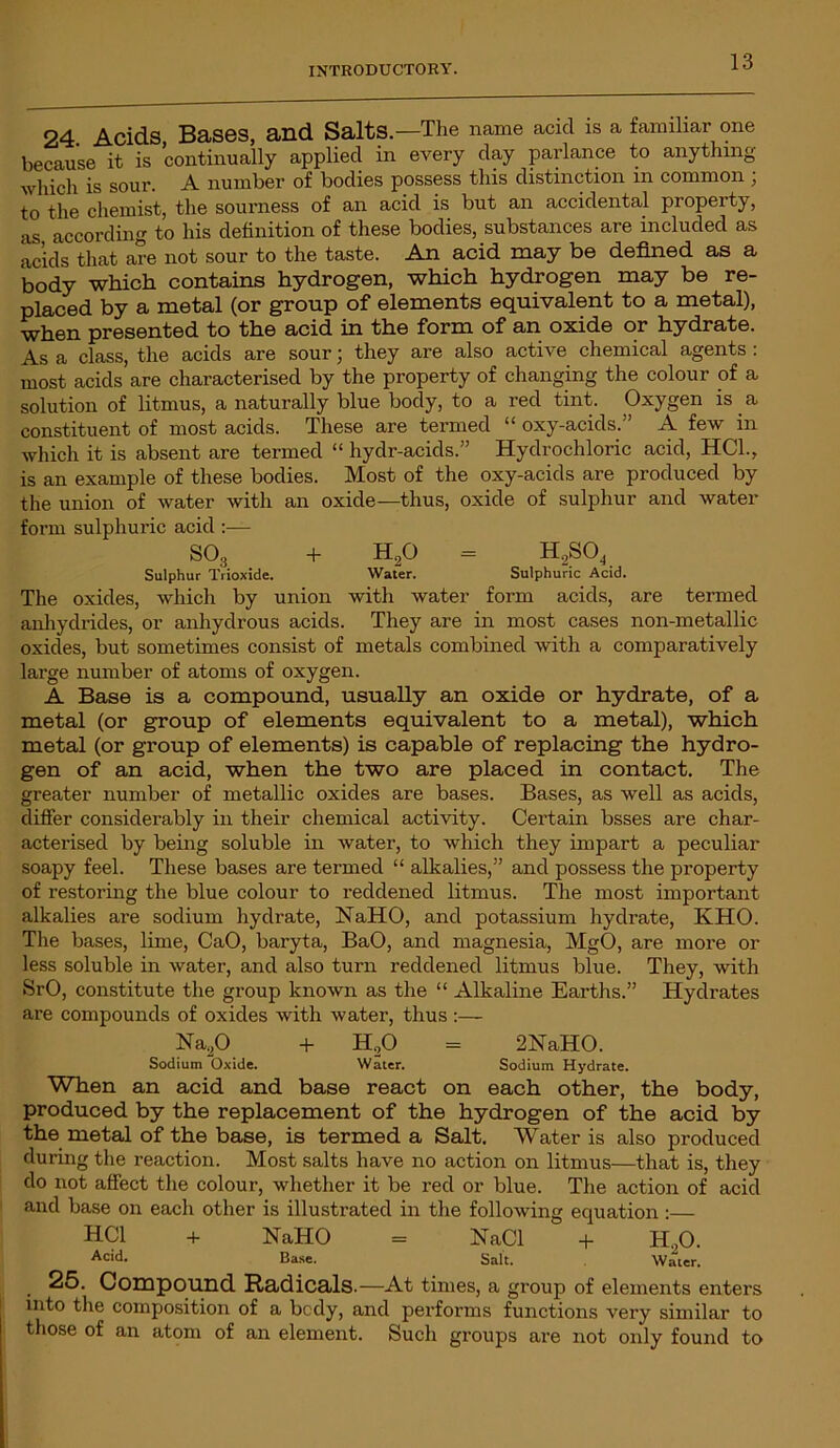 24. Acids Bases, and Salts.—The name acid is a familiar one because it is continually applied in every day parlance to anything which is sour. A number of bodies possess this distinction in common ; to the chemist, the sourness of an acid is but an accidental property, as according to his definition of these bodies, substances are included as acids that are not sour to the taste. An acid may be defined as a body which contains hydrogen, which hydrogen may be re- placed by a metal (or group of elements equivalent to a metal), when presented to the acid in the form of an oxide or hydrate. As a class, the acids are sour; they are also active chemical agents : most acids are characterised by the property of changing the colour of a solution of litmus, a naturally blue body, to a red tint. Oxygen is a constituent of most acids. These are termed “ oxy-acids.” A few in which it is absent are termed “ hydr-acids.” Hydrochloric acid, HC1., is an example of these bodies. Most of the oxy-acids are produced by the union of water with an oxide—thus, oxide of sulphur and water form sulphuric acid :— S03 + H20 = H,SO^ Sulphur Trioxide. Water. Sulphuric Acid. The oxides, which by union with water form acids, are termed anhydrides, or anhydrous acids. They are in most cases non-metallic oxides, but sometimes consist of metals combined with a comparatively large number of atoms of oxygen. A Base is a compound, usually an oxide or hydrate, of a metal (or group of elements equivalent to a metal), which metal (or group of elements) is capable of replacing the hydro- gen of an acid, when the two are placed in contact. The greater number of metallic oxides are bases. Bases, as well as acids, differ considerably in their chemical activity. Certain bsses are char- acterised by being soluble in water, to which they impart a peculiar soapy feel. These bases are termed “ alkalies,” and possess the property of restoring the blue colour to reddened litmus. The most important alkalies are sodium hydrate, NaHO, and potassium hydrate, KHO. The bases, lime, CaO, baryta, BaO, and magnesia, MgO, are more or less soluble in water, and also turn reddened litmus blue. They, with SrO, constitute the group known as the “ Alkaline Earths.” Hydrates are compounds of oxides with water, thus :— Na20 + H20 = 2NaH0. Sodium Oxide. Water. Sodium Hydrate. When an acid and base react on each other, the body, produced by the replacement of the hydrogen of the acid by the metal of the base, is termed a Salt. Water is also produced during the reaction. Most salts have no action on litmus—that is, they do not affect the colour, whether it be red or blue. The action of acid and base on each other is illustrated in the following equation :— HC1 + NaHO = NaCl + H.,0. Acid- Base. Salt. Water. . 25. Compound. Radicals.—At times, a group of elements enters into the composition of a bcdy, and performs functions very similar to those of an atom of an element. Such groups are not only found to
