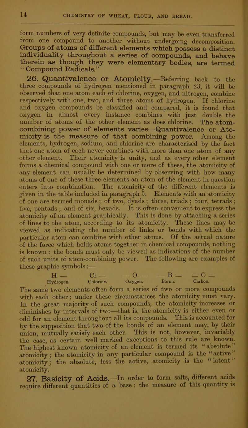 form numbers of very definite compounds, but may be even transferred from one compound to another without undergoing decomposition. Groups of atoms of different elements which possess a distinct individuality throughout a series of compounds, and behave therein as though they were elementary bodies, are termed “ Compound Radicals.” 26. Quantivalence or Atomicity.—Referring back to the three compounds of hydrogen mentioned in paragraph 23, it will be observed that one atom each of chlorine, oxygen, and nitrogen, combine respectively with one, two, and three atoms of hydrogen. If chlorine and oxygen compounds be classified and compared, it is found that oxygen in almost every instance combines with just double the number of atoms of the other element as does chlorine. The atom- combining power of elements varies—Quantivalence or Ato- micity is the measure of that combining power. Among the elements, hydrogen, sodium, and chlorine are characterised by the fact that one atom of each never combines with more than one atom of any other element. Their atomicity is unity, and as every other element forms a chemical compound with one or more of these, the atomicity of any element can usually be determined by observing with how many atoms of one of these three elements an atom of the element in question enters into combination. The atomicity of the different elements is given in the table included in paragraph 5. Elements with an atomicity of one are termed monads ; of two, dyads ; three, triads ; four, tetrads ; five, pentads ; and of six, hexads. It is often convenient to express the atomicity of an element graphically. This is done by attaching a series of lines to the atom, according to its atomicity. These lines may be viewed as indicating the number of links or bonds with which the particular atom can combine with other atoms. Of the actual nature of the force which holds atoms together in chemical compounds, nothing is known : the bonds must only be viewed as indications of the number of such units of atom-combining power. The following are examples of these graphic symbols :— H— Cl— — O — — B = =C = Hydrogen. Chlorine. Oxygen. Boron. Carbon. The same two elements often form a series of two or more compounds with each other; under these circumstances the atomicity must vary. In the great majority of such compounds, the atomicity increases or diminishes by intervals of two—that is, the atomicity is either even or odd for an element throughout all its compounds. This is accounted for by the supposition that two of the bonds of an element may, by their union, mutually satisfy each other. This is not, however, invariably the case, as certain well marked exceptions to this rule are known The highest known atomicity of an element is termed its “ absolute ” atomicity; the atomicity in any particular compound is the “ active ” atomicity; the absolute, less the active, atomicity is the “latent” atomicity. 27. Basicity Of Acids.—111 order to form salts, different acids require different quantities of a base : the measure of this quantity is